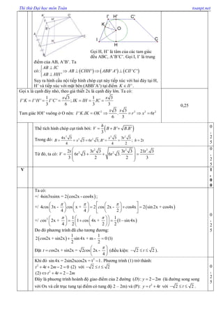 Thi thử Đại học môn Toán toanpt.net
Gọi H, H’ là tâm của các tam giác
đều ABC, A’B’C’. Gọi I, I’ là trung
điểm của AB, A’B’. Ta
có:      ' ' ' ' '
'
AB IC
AB CHH ABB A CII C
AB HH

   

Suy ra hình cầu nội tiếp hình chóp cụt này tiếp xúc với hai đáy tại H,
H’ và tiếp xúc với mặt bên (ABB’A’) tại điểm 'K II .
Gọi x là cạnh đáy nhỏ, theo giả thiết 2x là cạnh đáy lớn. Ta có:
1 3 1 3
' ' ' ' ' ;
3 6 3 3
x x
I K I H I C IK IH IC     
Tam giác IOI’ vuông ở O nên: 2 2 2 23 3
' . . 6r
6 3
x x
I K IK OK r x    
0,25
Thể tích hình chóp cụt tính bởi:  ' . '
3
h
V B B B B  
Trong đó:
2 2 2
2 24x 3 3 3r 3
3 6r 3; ' ; 2r
4 4 2
x
B x B h     
0
,
2
5
Từ đó, ta có:
2 2 3
2 22r 3r 3 3r 3 21r . 3
6r 3 6r 3.
3 2 2 3
V
 
    
 
 
0
,
2
5
V 1
,
0
0
Ta có:
+/  4sin3xsinx = 2 cos2x - cos4x ;
+/  4 os 3x - os x + 2 os 2x - os4x 2 sin 2x + cos4x
4 4 2
c c c c
        
        
      
+/  2 1 1
os 2x + 1 os 4x + 1 sin 4x
4 2 2 2
c c
     
       
    
Do đó phương trình đã cho tương đương:
 
1 1
2 os2x + sin2x sin 4x + m - 0 (1)
2 2
c  
Đặt os2x + sin2x = 2 os 2x -
4
t c c
 
  
 
(điều kiện: 2 2t   ).
0
,
2
5
Khi đó 2
sin4x = 2sin2xcos2x = t 1 . Phương trình (1) trở thành:
2
4 2 2 0t t m    (2) với 2 2t  
2
(2) 4 2 2t t m   
Đây là phuơng trình hoành độ giao điểm của 2 đường ( ): 2 2D y m  (là đường song song
với Ox và cắt trục tung tại điểm có tung độ 2 – 2m) và (P): 2
4y t t  với 2 2t   .
0
,
2
5
 
