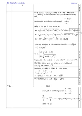 Thi thử Đại học môn Toán toanpt.net
2 1
,
0
0
Gọi P là chu vi của tam giác MAB thì P = AB + AM + BM.
Vì AB không đổi nên P nhỏ nhất khi và chỉ khi AM + BM nhỏ
nhất.
Đường thẳng  có phương trình tham số:
1 2
1
2
x t
y t
z t
  

 
 
.
Điểm M  nên  1 2 ;1 ;2M t t t   .
         
       
       
22 2 2 22
2 2 2 22
2 22 2
2 2 4 2 9 20 3 2 5
4 2 2 6 2 9 36 56 3 6
3 2 5 3 6 2 5
AM t t t t t
BM t t t t t t
AM BM t t
          
             
     
0
,
2
5
Trong mặt phẳng tọa độ Oxy, ta xét hai vectơ  3 ;2 5u t và
 3 6;2 5v t   .
Ta có
   
   
22
22
| | 3 2 5
| | 3 6 2 5
u t
v t

 

   

Suy ra | | | |AM BM u v   và  6;4 5 | | 2 29u v u v    
Mặt khác, với hai vectơ ,u v ta luôn có | | | | | |u v u v  
Như vậy 2 29AM BM 
0
,
2
5
Đẳng thức xảy ra khi và chỉ khi ,u v cùng hướng
3 2 5
1
3 6 2 5
t
t
t
   
 
 1;0;2M và  min 2 29AM BM  .
0
,
2
5
Vậy khi M(1;0;2) thì minP =  2 11 29 0
,
2
5
VIIb 1,00
Vì a, b, c là ba cạnh tam giác nên:
a b c
b c a
c a b
 

 
  
.
Đặt
 , , , , 0 , ,
2 2
a b c a
x y a z x y z x y z y z x
 
        
.
Vế trái viết lại:
0
,
5
0
 