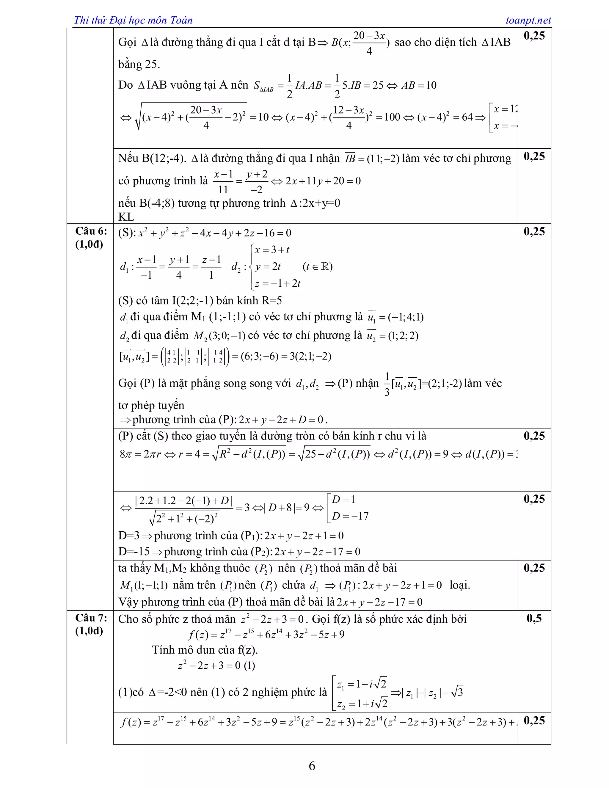 Thi thử Đại học môn Toán toanpt.net
6
Gọi  là đường thẳng đi qua I cắt d tại B
20 3
( ; )
4
x
B x

 sao cho diện tích  IAB
bằng 25.
Do  IAB vuông tại A nên
1 1
. 5. 25 10
2 2
IABS IA AB IB AB     
2 2 2 2 2
12 (12; 4)20 3 12 3
( 4) ( 2) 10 ( 4) ( ) 100 ( 4) 64
4 ( 4;8)4 4
x Bx x
x x x
x B
   
                 
0,25
Nếu B(12;-4).  là đường thẳng đi qua I nhận (11; 2)IB  

làm véc tơ chỉ phương
có phương trình là
1 2
2 11 20 0
11 2
x y
x y
 
    

nếu B(-4;8) tương tự phương trình  :2x+y=0
KL
0,25
Câu 6:
(1,0đ)
(S): 2 2 2
4 4 2 16 0x y z x y z      
1 2
3
1 1 1
: : 2 ( )
1 4 1
1 2
x t
x y z
d d y t t
z t
 
   
   
    

(S) có tâm I(2;2;-1) bán kính R=5
1d đi qua điểm M1 (1;-1;1) có véc tơ chỉ phương là 1 ( 1;4;1)u  

2d đi qua điểm 2 (3;0; 1)M  có véc tơ chỉ phương là 2 (1;2;2)u 

 4 1 1 1 1 4
1 2 2 2 2 1 1 2[ , ] ; ; (6;3; 6) 3(2;1; 2)u u  
    
 
Gọi (P) là mặt phẳng song song với 1 2,d d (P) nhận 1 2
1
[ , ]=(2;1;-2)
3
u u
 
làm véc
tơ phép tuyến
phương trình của (P):2 2 0x y z D    .
0,25
(P) cắt (S) theo giao tuyến là đường tròn có bán kính r chu vi là
2 2 2 2
8 2 4 ( ,( )) 25 ( ,( )) ( ,( )) 9 ( ,( )) 3r r R d I P d I P d I P d I P           
0,25
2 2 2
1| 2.2 1.2 2( 1) |
3 | 8| 9
172 1 ( 2)
DD
D
D
   
           
D=3phương trình của (P1):2 2 1 0x y z   
D=-15phương trình của (P2):2 2 17 0x y z   
0,25
ta thấy M1,M2 không thuôc 2( )P nên 2( )P thoả mãn đề bài
1(1; 1;1)M  nằm trên 1( )P nên 1( )P chứa 1d  1( )P : 2 2 1 0x y z    loại.
Vậy phương trình của (P) thoả mãn đề bài là2 2 17 0x y z   
0,25
Câu 7:
(1,0đ)
Cho số phức z thoả mãn 2
2 3 0z z   . Gọi f(z) là số phức xác định bởi
17 15 14 2
( ) 6 3 5 9f z z z z z z     
Tính mô đun của f(z).
2
2 3 0 (1)z z  
(1)có  =-2<0 nên (1) có 2 nghiệm phức là 1
1 2
2
1 2
| | | | 3
1 2
z i
z z
z i
  
  
 
0,5
17 15 14 2 15 2 14 2 2
( ) 6 3 5 9 ( 2 3) 2 ( 2 3) 3( 2 3)f z z z z z z z z z z z z z z z                0,25
 