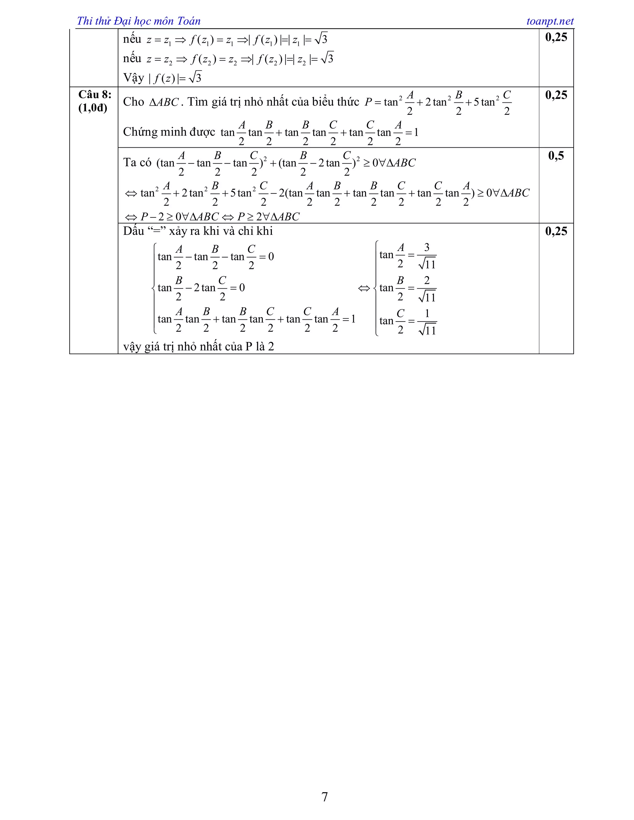 Thi thử Đại học môn Toán toanpt.net
7
nếu 1 1 1 1 1( ) | ( ) | | | 3z z f z z f z z     
nếu 2 2 2 2 2( ) | ( ) | | | 3z z f z z f z z     
Vậy | ( ) | 3f z 
0,25
Câu 8:
(1,0đ) Cho ABC . Tìm giá trị nhỏ nhất của biểu thức 2 2 2
tan 2tan 5tan
2 2 2
A B C
P   
Chứng minh được tan tan tan tan tan tan 1
2 2 2 2 2 2
A B B C C A
  
0,25
Ta có 2 2
(tan tan tan ) (tan 2tan ) 0
2 2 2 2 2
A B C B C
ABC     
2 2 2
tan 2tan 5tan 2(tan tan tan tan tan tan ) 0
2 2 2 2 2 2 2 2 2
2 0 2
A B C A B B C C A
ABC
P ABC P ABC
       
      
0,5
Dấu “=” xảy ra khi và chỉ khi
3
tantan tan tan 0
2 112 2 2
2
tan 2tan 0 tan
2 2 2 11
1tan tan tan tan tan tan 1 tan
2 2 2 2 2 2 2 11
AA B C
B C B
A B B C C A C
    

 
    
 
 
    
 
vậy giá trị nhỏ nhất của P là 2
0,25
 