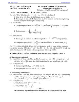 S GD VÀ ðT QU NG NAM
TRƯ NG THPT HI P ð C
ð THI TH ð I H C NĂM 2009-2010
Môn thi: TOÁN – Kh i A, B
Th i gian : 180 phút, không k th i gian giao ñ
I. PH N CHUNG CHO T T C THÍ SINH (7,0 ñi m)
Câu I:(2,0 ñi m) Cho hàm s 3
(3 1)y x x m= − − (C ) v i m là tham s .
1. Kh o sát s bi n thiên và v ñ th c a hàm s (C) khi 1m = .
2. Tìm các gíá tr c a m ñ ñ th c a hàm s (C) có hai ñi m c c tr và ch ng t r ng
hai ñi m c c tr này v hai phía c a tr c tung.
Câu II:(2,0 ñi m)
1. Gi i phương trình: 3 3 17
8cos 6 2sin 2 3 2 cos( 4 ).cos2 16cos
2
x x x x x
π
+ + − = .
2. Tính tích phân :
( )( )
1
2
1 1 1x
dx
I
e x−
=
+ +
∫ .
Câu III:(2,0 ñi m)
1. Tìm các giá tr c a tham s m ñ phương trình: 242
1
x
x
m e e+ = + có nghi m th c .
2. Ch ng minh: ( )
1 1 1
12x y z
x y z
 
+ + + + ≤ 
 
v i m i s th c x , y , z thu c ño n [ ]1;3 .
Câu IV:(1,0 ñi m) Cho hình chóp S.ABC có chân ñư ng cao là H trùng v i tâm c a ñư ng
tròn n i ti p tam giác ABC và AB = AC = 5a , BC = 6a . Góc gi a m t bên (SBC) v i m t ñáy
là 0
60 .Tính theo a th tích và di n tích xung quanh c a kh i chóp S.ABC.
II. PH N RIÊNG (3,0 ñi m). Thí sinh ch ñư c làm m t trong hai ph n: A ho c B.
A. Theo chương trình chu n
Câu Va:(1,0 ñi m) Trong m t ph ng t a ñ (Oxy) , cho tam giác ABC vuông cân t i A v i
( )2;0A và ( )1 3G ; là tr ng tâm . Tính bán kính ñư ng tròn n i ti p tam giác ABC.
Câu VI.a:(2,0 ñi m)
1. Gi i phương trình: ( )3
log 4.16 12 2 1
x x
x+ = + .
2. Tìm giá tr nh nh t c a hàm s ( )1y x ln x= − .
B. Theo chương trình nâng cao
Câu Vb:(1,0 ñi m) Trong m t ph ng t a ñ (Oxy) , cho tam giác ABC v i ( )0 1A ; và phương
trình hai ñư ng trung tuy n c a tam giác ABC qua hai ñ nh B , C l n lư t là
2 1 0x y− + + = và 3 1 0x y+ − = . Tìm t a ñ hai ñi m B và C.
Câu VI.b:(2,0 ñi m)
1. Gi i phương trình: 3 3log 1 log 2
2 2
x x
x
+ −
+ = .
2. Tìm gi i h n:
( )
2
ln 2
lim
1 1
x
x x
−
→ −
.
-----H t-----
Thí sinh không ñư c s d ng tài li u. Giám th coi thi không gi i thích gì thêm.
Thi thử Đại học www.toanpt.net
 