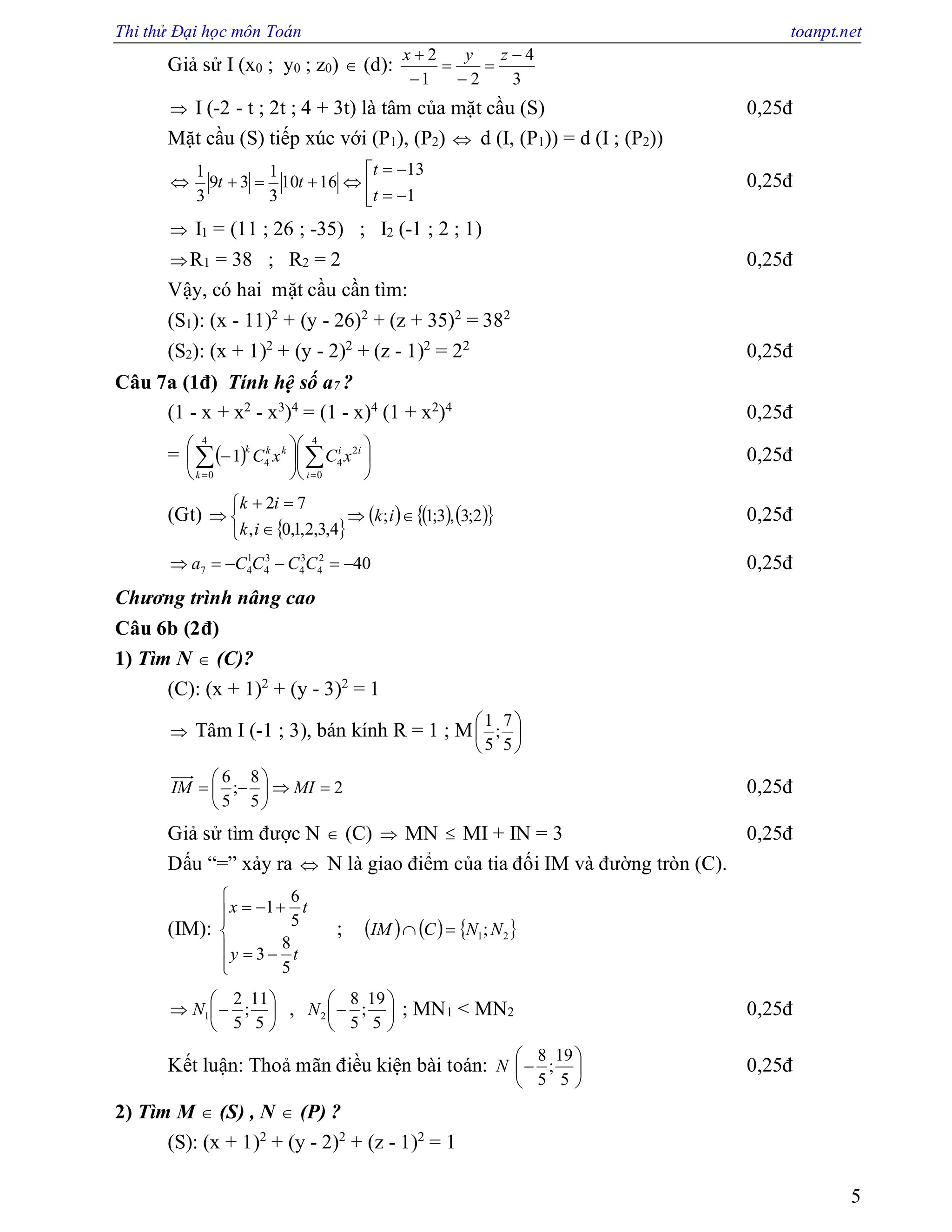Thi thử Đại học môn Toán toanpt.net
5
Giả sử I (x0 ; y0 ; z0)  (d):
3
4
21
2 




 zyx
 I (-2 - t ; 2t ; 4 + 3t) là tâm của mặt cầu (S) 0,25đ
Mặt cầu (S) tiếp xúc với (P1), (P2)  d (I, (P1)) = d (I ; (P2))
 





1
13
1610
3
1
39
3
1
t
t
tt 0,25đ
 I1 = (11 ; 26 ; -35) ; I2 (-1 ; 2 ; 1)
R1 = 38 ; R2 = 2 0,25đ
Vậy, có hai mặt cầu cần tìm:
(S1): (x - 11)2
+ (y - 26)2
+ (z + 35)2
= 382
(S2): (x + 1)2
+ (y - 2)2
+ (z - 1)2
= 22
0,25đ
Câu 7a (1đ) Tính hệ số a7 ?
(1 - x + x2
- x3
)4
= (1 - x)4
(1 + x2
)4
0,25đ
=   











  
4
0
2
4
4
0
41
i
ii
k
kkk
xCxC 0,25đ
(Gt)
 
      2;3,3;1;
4,3,2,1,0,
72






 ik
ik
ik
0,25đ
402
4
3
4
3
4
1
47  CCCCa 0,25đ
Chương trình nâng cao
Câu 6b (2đ)
1) Tìm N  (C)?
(C): (x + 1)2
+ (y - 3)2
= 1
 Tâm I (-1 ; 3), bán kính R = 1 ; M 





5
7
;
5
1
2
5
8
;
5
6






 MIIM 0,25đ
Giả sử tìm được N  (C)  MN  MI + IN = 3 0,25đ
Dấu “=” xảy ra  N là giao điểm của tia đối IM và đường tròn (C).
(IM):








ty
tx
5
8
3
5
6
1
;      21;NNCIM 







5
11
;
5
2
1N , 






5
19
;
5
8
2N ; MN1 < MN2 0,25đ
Kết luận: Thoả mãn điều kiện bài toán: 






5
19
;
5
8
N 0,25đ
2) Tìm M  (S) , N  (P) ?
(S): (x + 1)2
+ (y - 2)2
+ (z - 1)2
= 1
 