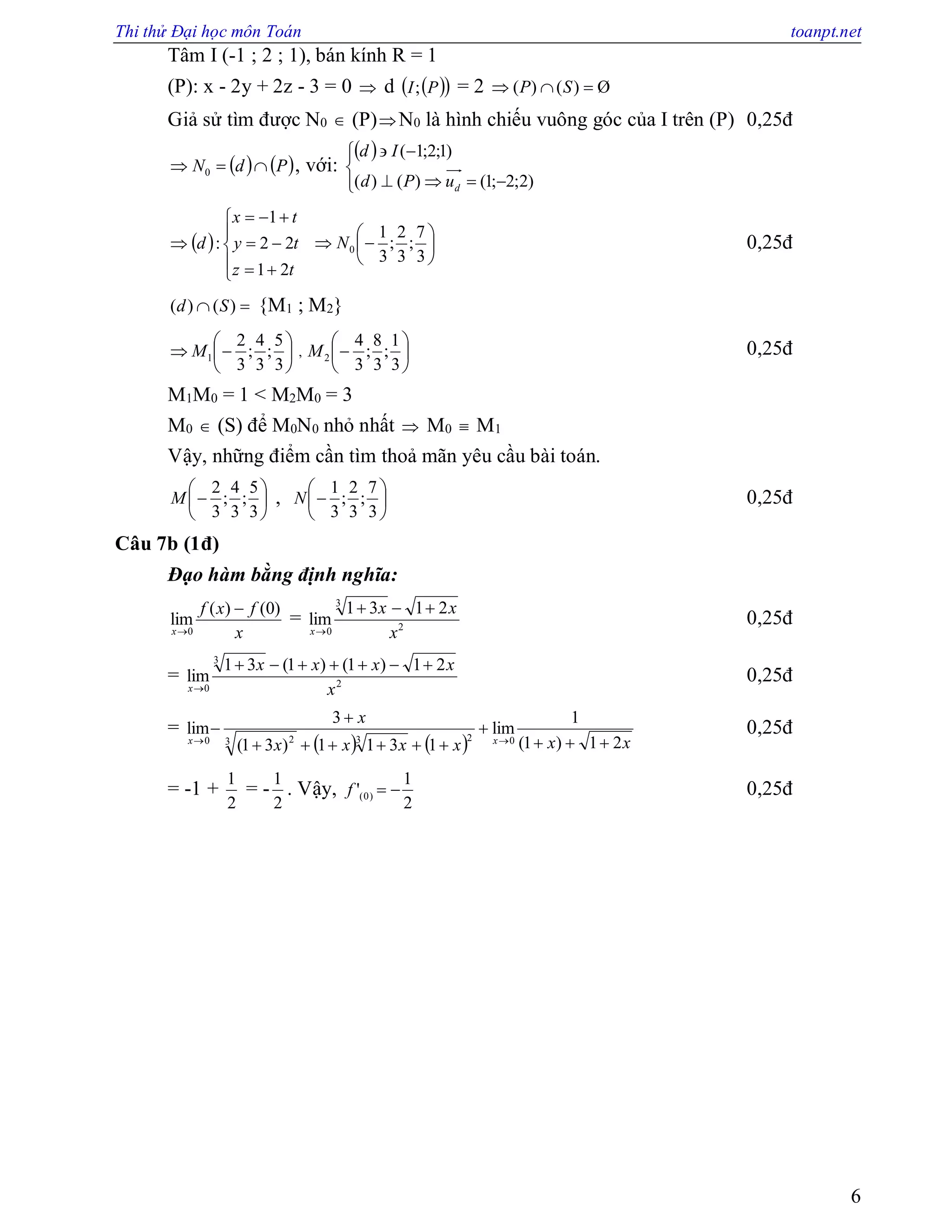 Thi thử Đại học môn Toán toanpt.net
6
Tâm I (-1 ; 2 ; 1), bán kính R = 1
(P): x - 2y + 2z - 3 = 0  d   PI; = 2 Ø)()(  SP
Giả sử tìm được N0  (P)N0 là hình chiếu vuông góc của I trên (P) 0,25đ
   PdN  0 , với:
 






)2;2;1()()(
)1;2;1(
duPd
Id
 









tz
ty
tx
d
21
22
1
: 






3
7
;
3
2
;
3
1
0N 0,25đ
 )()( Sd {M1 ; M2}







3
5
;
3
4
;
3
2
1M , 






3
1
;
3
8
;
3
4
2M 0,25đ
M1M0 = 1 < M2M0 = 3
M0  (S) để M0N0 nhỏ nhất  M0  M1
Vậy, những điểm cần tìm thoả mãn yêu cầu bài toán.







3
5
;
3
4
;
3
2
M , 






3
7
;
3
2
;
3
1
N 0,25đ
Câu 7b (1đ)
Đạo hàm bằng định nghĩa:
x
fxf
x
)0()(
lim
0


= 2
3
0
2131
lim
x
xx
x


0,25đ
= 2
3
0
21)1()1(31
lim
x
xxxx
x


0,25đ
=
    xxxxxx
x
xx 21)1(
1
lim
1311)31(
3
lim
0233 20 





0,25đ
= -1 +
2
1
= -
2
1
. Vậy,
2
1
' )0( f 0,25đ
 