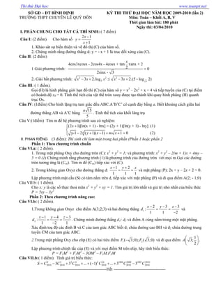 S GD – ðT BÌNH ð NH KỲ THI TH ð I H C NĂM H C 2009-2010 (l n 2)
TRƯ NG THPT CHUYÊN LÊ QUÝ ðÔN Môn: Toán – Kh i A, B, V
Th i gian làm bài: 180 phút
Ngày thi: 03/04/2010
I. PH N CHUNG CHO T T C THÍ SINH: ( 7 ñi m)
Câu I: (2 ñi m) Cho hàm s
2 1
1
x
y
x
−
=
+
1. Kh o sát s bi n thiên và v ñ th (C) c a hàm s .
2. Ch ng minh r ng ñư ng th ng d: y = - x + 1 là truc ñ i x ng c a (C).
Câu II: (2 ñi m)
1 Gi i phương trình:
4cos3xcosx - 2cos4x - 4cosx + tan t anx + 2
2 0
2sinx - 3
x
=
2. Gi i b t phương trình: 2 2 2
23 2.log 3 2.(5 log 2)x
x x x x x− + ≤ − + −
Câu III: ( 1 ñi m).
G i (H) là hình ph ng gi i h n ñ thi (C) c a hàm sô y = x3
– 2x2
+ x + 4 và ti p tuy n c a (C) t i ñi m
có hoành ñ x0 = 0. Tính th tích c a v t th tròn xoay ñư c t o thành khi quay hình ph ng (H) quanh
tr c Ox.
Câu IV: (1ñi m) Cho hình l ng tr tam giác ñ u ABC.A’B’C’ có c nh ñáy b ng a. Bi t kho ng cách gi a hai
ñư ng th ng AB và A’C b ng
15
5
a
. Tính th tích c a kh i lăng tr
Câu V:(1ñi m) Tìm m ñ h phương trình sau có nghi m:
4
(2 1)[ln(x + 1) - lnx] = (2y + 1)[ln(y + 1) - lny] (1)
y-1 2 ( 1)( 1) 1 0 (2)
x
y x m x
+

− + − + + =
(3 ñi m): Thí sinh ch làm m t trong hai ph n (Ph n 1 ho c ph n 2
Ph n 1: Theo chương trình chu n
Câu VI.a: ( 2 ñi m).
1. Trong m t ph ng Oxy cho ñư ng tròn (C): x2
+ y2
= 1; và phương trình: x2
+ y2
– 2(m + 1)x + 4my –
5 = 0 (1) Ch ng minh r ng phương trình (1) là phương trình c a ñư ng tròn v i m i m.G i các ñư ng
tròn tương ng là (Cm). Tìm m ñ (Cm) ti p xúc v i (C).
2. Trong không gian Oxyz cho ñư ng th ng d:
1 2
1 1 1
x y z− +
= = và m t ph ng (P): 2x + y – 2z + 2 = 0.
L p phương trình m t c u (S) có tâm n m trên d, ti p xúc v i m t ph ng (P) và ñi qua ñi m A(2; - 1;0)
Câu VII.b: ( 1 ñi m).
Cho x; y là các s th c tho mãn x2
+ y2
+ xy = 1. Tìm giá tr l n nh t và giá tr nh nh t c a bi u th c
P = 5xy – 3y2
Ph n 2: Theo chương trình nâng cao:
Câu VI.b: ( 2 ñi m).
1.Trong không gian Oxyz cho ñi m A(3;2;3) và hai ñư ng th ng 1
2 3 3
:
1 1 2
x y z
d
− − −
= =
−
và
2
1 4 3
:
1 2 1
x y z
d
− − −
= =
−
. Ch ng minh ñư ng th ng d1; d2 và ñi m A cùng n m trong m t m t ph ng.
Xác ñ nh to ñ các ñ nh B và C c a tam giác ABC bi t d1 ch a ñư ng cao BH và d2 ch a ñư ng trung
tuy n CM c a tam giác ABC.
2.Trong m t ph ng Oxy cho elip (E) có hai tiêu ñi m 1 2( 3;0); ( 3;0)F F− và ñi qua ñi m
1
3;
2
A
 
 
 
.
L p phương trình chính t c c a (E) và v i m i ñi m M trên elip, hãy tính bi u th c:
P = F1M2
+ F2M2
– 3OM2
– F1M.F2M
Câu VII.b:( 1 ñi m). Tính giá tr bi u th c:
0 2 2 4 2 1004 2008 1005 2010
2010 2010 2010 2010 2010 20103 3 ... ( 1) ... 3 3k k
S C C C C C C= − + + + − + + −
------------------------------------H t --------------------------------------
II. PHAN RIÊNG
Thi thử Đại học www.toanpt.net
 