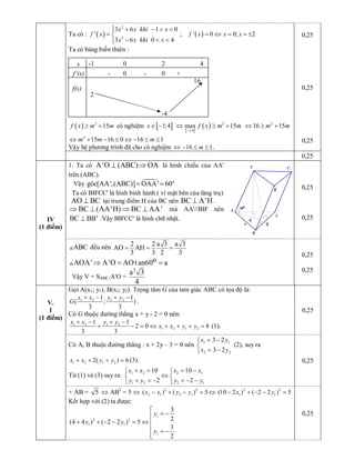 Ta có : ( ) 
2 
2 
3 6 1 0 
' 
3 6 0 4 
x x khi x 
f x 
x x khi x
ì + - < <ï
= í
- < <ïî 
; ( ) ' 0 0; 2 f x x x= Û = = ± 
Ta có bảng biến thiên :
( )  2 
15 f x m m³ +  có nghiệm [ ] 1;4 x Î -
[ ]
( )  2 
1;4 
max 15 f x m m
-
Û ³ +  2 
16 15 m mÛ ³ + 
2 
15 16 0 16 1 m m mÛ + - £ Û - £ £ 
Vậy hệ phương trình đã cho có nghiệm  16 1 mÛ - £ £  . 
0,25 
0,25 
0,25 
0,25 
1.  Ta  có  A'O (ABC) OA^ Þ  là  hình  chiếu  của  AA' 
trên (ABC). 
Vậy  ¼  o 
góc[AA',(ABC)] OAA' 60= = 
Ta có BB'CC' là hình bình hành ( vì mặt bên của lăng trụ) 
AO BC^  tại trung điểm H của BC nên BC A'H^  . 
BC (AA'H) BC AA'Þ ^ Þ ^  mà  AA'//BB'  nên 
BC BB'^  .Vậy BB'CC' là hình chữ nhật. 
0,25 
0,25 IV 
(1 điểm) 
ABC V  đều nên  2 2 a 3 a 3 
AO AH 
3 3 2 3
= = = 
o AOA' A'O AOtan60 aÞ = =V 
Vậy V = SABC.A'O = 
3 
a 3 
4 
0,25 
0,25 
Gọi A(x1; y1), B(x2; y2). Trọng tâm G của tam giác ABC có tọa độ là: 
1 2 1 2 1 1 
( ; ) 
3 3 
x x y y 
G
+ - + - 
. 
Có G thuộc đường thẳng x + y ­ 2 = 0 nên: 
1 2 1 2 
1 2 1 2 
1 1 
2 0 8 
3 3 
x x y y 
x x y y
+ - + -
+ - = Û + + + =  (1). 
0,25 
Có A, B thuộc đường thẳng : x + 2y – 3 = 0 nên  1 1 
2 2 
3 2 
3 2 
x y 
x y
= -ì
í
= -î 
(2), suy ra 
1 2 1 2 2( ) 6 x x y y+ + + =  (3). 
Từ (1) và (3) suy ra:  1 2 2 1 
1 2 2 1 
10 10 
2 2 
x x x x 
y y y y
+ = = -ì ì
Ûí í
+ = - = - -î î 
0,25 
V. 
1 
(1 điểm) 
+ AB =  5 Û AB 2 
= 5 Û  2 2 
2 1 2 1 ( ) ( ) 5 x x y y- + - = Û  2 2 
1 1 (10 2 ) ( 2 2 ) 5 x y- + - - = 
Kết hợp với (2) ta được: 
1 
2 2 
1 1 
1 
3 
2 (4 4 ) ( 2 2 ) 5 
1 
2 
y 
y y 
y
é
= -ê
+ + - - = Û ê
ê = -
êë 
0,25 
H 
O 
o 60 
C' 
A 
a 
B' 
A' 
C 
B 
x
f’(x) 
f(x) 
­1 
+ 
4 
­4 
2 
0  2 
0 0  ­ ­ 
16
 