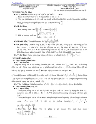 Thi thử Đại học www.toanpt.net
SỞ GIÁO DỤC VÀ ĐÀO TẠO THANH HOÁ
TRƯỜNG THPT NGA SƠN
(Đề gồm 01 trang)
ĐỀ KIỂM TRA CHẤT LƯỢNG CÁC MÔN THI ĐẠI HỌC
NĂM: 2010 – 2011
Môn TOÁN - Khối A, Lần 02.
Thời gian làm bài 180 phút, không kể thời gian giao đề.
PHẦN CHUNG (7,0 điểm)
CâuI. (2,0 điểm) Cho hàm số 4 2 2 2
( 2) 1 ( )y x m x m Cm    
1. Khảo sát sự biến thiên và vẽ đồ thị của hàm số khi 2m  .
2. Tìm các giá trị của m để ( )mC cắt trục hoành tại 4 điểm phân biệt sao cho hình phẳng giới hạn
bởi( )mC với trục hoành phần phía trên Ox có diện tích bằng
96
15
.
CâuII. (2,0 điểm)
1. Giải phương trình: 2 2
2sin 1 4cos
2 4 3 6
x x    
      
   
.
2. Giải hệ phương trình sau:
6 2 2
2 2 6 0
x y x y
x y x y
    

    
.
CâuIII. (1,0 điểm) Tính giới hạn sau:
3
22
6 2
lim
3 2x
x x
I
x x
  

 
.
CâuIV. (1,0 điểm) Cho hình chóp .S ABC có đáy là tam giác ABC vuông tại B ; SA vuông góc với
đáy, AB a , 2SA BC a  . Trên tia đối của tia BA lấy điểm M sao cho ACM 
0 0
(0 90 )  . Gọi I và K lần lượt là trung điểm của AC và SC , H là hình chiếu của S lên
CM . Xác định  để thể tích khối chóp AHIK đạt GTLN. Tính thể tích khối chóp khi đó.
CâuV. (1,0 điểm) Chứng minh rằng với mọi số thực x ta luôn có:  2
ln 1 1 x x
e e x
    .
PHẦN RIÊNG (3,0 điểm)
A. Theo chương trình Chuẩn
CâuVI.a (2,0 điểm)
1. Trong mặt phẳng với hệ toạ độ Oxy cho tam giác ABC có diện tích 96ABCS  ; (2;0)M là trung
điểm của AB , đường phân giác trong góc A có phương trình ( ) : 10 0d x y   , đường thẳng AB tạo
với ( )d một góc  thoả mãn
3
cos
5
  . Xác định toạ độ các đỉnh của tam giác ABC .
2. Trong không gian với hệ toạ độ Oxyz , cho (0;1;1)M đường thẳng 1
1 2
( ):
3 1 1
x y z
d
 
  ; đường thẳng
2( )d là giao của mặt phẳng 1( ) : 2 0P x y z    với mặt phẳng 2( ) : 1P x   . Viết phương trình đường
thẳng qua M vuông góc với 1( )d và cắt 2( )d .
CâuVII.a (1,0 điểm) Giải phương trình: 3 2
3(1 2 ) (3 8 ) 2 5 0z i z i z i       trên tập số phức.
B. Theo chương trình Nâng cao.
CâuVI.b (2,0 điểm)
1. Trong mặt phẳng với hệ toạ độ Oxy cho tam giác ABC có ( 1; 3)A   , trọng tâm (4; 2)G  ,
trung trực của AB là ( ) :3 2 4 0d x y   . Viết phương trình đường tròn ngoại tiếp tam giác
ABC .
2. Trong không gian với hệ toạ độ Oxyz , viết phương trình đường thẳng ( )d vuông góc với mặt
phẳng ( ) : 1 0P x y z    và cắt cả hai đường thẳng 1
1 1 4
( ) :
2 3 4
x y z
d
  
  ;
2
1 2 5
( ):
2 3 1
x y z
d
  
 

.
3. CâuVII.b (1,0 điểm) Tìm số phức z có môđun lớn nhất thoả mãn:
1
2
3 4 1
log 1
3 3 4 3
z i
z i
   
     
.
---------Hết---------
 