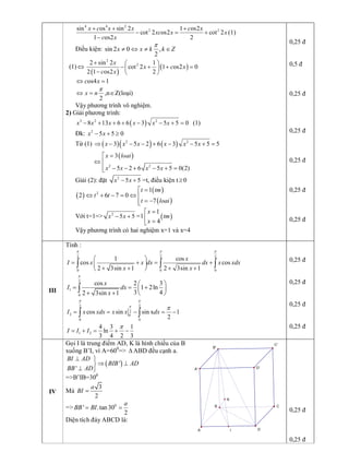 4 4 2 
2 2 sin os sin 2 1 os2 
cot 2 os2 cot 2 
1 os2 2 
x c x x c x 
xc x x 
c x
+ + +
- = +
- 
(1) 
Điều kiện: sin 2 0 ,
2 
x x k k Z
p
¹ Û ¹ Î 
(1) Û
( )
( ) 
2 
2 2 sin 2 1 
cot 2 1 os2 0 
2 1 os2 2 
x 
x c x 
c x
+ æ ö
- + + =ç ÷
- è ø 
os4 1 c xÛ = 
2 
x n
p
Û =  ,nÎZ(loại) 
Vậy phương trình vô nghiệm. 
2) Giải phương trình:
( ) 3 2 2 
8 13 6 6 3 5 5 0 x x x x x x- + + + - - + =  (1) 
Đk:  2 
5 5 0 x x- + ³ 
Từ (1) ( )( ) ( ) 2 2 
3 5 2 6 3 5 5 5 x x x x x xÞ - - - + - - + =
( ) 
2 2 
3 
5 2 6 5 5 0(2) 
x loai 
x x x x
é =
Û ê
ê - - + - + =ë 
Giải (2): đặt  2 
5 5 x x- +  =t, điều kiện t ³0
( )
( )
( ) 
2 
1 
2 6 7 0 
7 
t tm 
t t 
t loai
=é
Û + - = Û ê
= -êë 
Với t=1=>  2 
5 5 x x- +  =1 ( ) 
1 
4 
x 
tm 
x
=é
ê =ë 
Vậy phương trình có hai nghiệm x=1 và x=4 
0,25 đ 
0,5 đ 
0,25 đ 
0,25 đ 
0,25 đ 
0,25 đ 
0,25 đ 
III 
Tính : 
2 2 2 
0 0 0 
1 cos 
cos cos 
2 3sin 1 2 3sin 1 
x 
I x x dx dx x xdx 
x x
p p p
æ ö
= + = +ç ÷
+ + + +è ø
ò ò ò 
2 
1 
0 
cos 2 3 
1 2ln 
3 4 2 3sin 1 
x 
I dx 
x
p
æ ö
= = +ç ÷
+ + è ø
ò 
2 2 
2 
2  0 
0 0 
cos sin sin x 1 
2 
I x xdx x x dx
p p
p
p
= = - = -ò ò 
1 2 
4 3 1 
ln 
3 4 2 3 
I I I
p
= + = + - 
0,25 đ 
0,25 đ 
0,25 đ 
0,25 đ 
IV 
Gọi I là trung điểm AD, K là hình chiếu của B 
xuống B’I, vì A=60 0 
=> D ABD đều cạnh a.
( ) ' 
' 
BI AD 
BIB AD 
BB AD
^ ü
Þ ^ý
^ þ 
=>B’IB=30 0 
Mà 
3
2 
a 
BI = 
=>  0 
' .tan 30 
2 
a 
BB BI= = 
Diện tích đáy ABCD là: 
0,25 đ 
0,25 đ 
I 
B 
A 
B' 
A' 
D 
D' 
C 
C' 
K
 