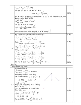 ( ) 
2 
3 
2 d 
2 
ABCD ABD 
a 
S S dv t= = 
Thể tích khối lăng trụ ABCD.A’B’C’D’ là
( ) 
3 
3 
'. 
4 
ABCD 
a 
V BB S dvtt= = 
Do  BC//AD=>BC//(B’AD)=>  khoảng  cách  từ  BC  tới  mặt  phẳng  (B’AD)  bằng 
khoảng cách từ B tới (B’AD). 
Vì ( ) 
' 
' 
BK B I 
BK B AD 
BK AD
^ ü
Þ ^ý
^ þ 
Xét DB’BI vuông tại B ta có 
2 2 2 
1 1 1 3 
' 4 
a 
BK 
BK BI BB
= + Þ = 
Vậy khoảng cách từ đường thẳng BC tới (B’AD) bằng 
3
4 
a 
. 
0,25 đ 
0,25 đ 
V 
Đặt a+b=x; b+c=y; a+c=z=>x+y+z=2(a+b+c)=1 
xy yz zx 
P 
xy z yz x zx y
=> = + +
+ + + 
Ta có
( ) ( )( ) 
xy xy xy 
xy z xy z x y z x z y z
= =
+ + + + + + 
1 
. 
2 
xy x y x y 
xy z x z y z x z y z
æ ö
Þ = £ +ç ÷
+ + + + +è ø 
(1) 
Chứng minh tương tự 
1 
. 
2 
yz y z y z 
yz x y x z x y x z x
æ ö
= £ +ç ÷
+ + + + +è ø 
(2) 
1 
. 
2 
zx z x z x 
zx y z y x y z y x y
æ ö
= £ +ç ÷
+ + + + +è ø 
(3) 
Lấy (1)+(2)+(3) ta được: 
3 
2 
P £  => PMax= 
3 
2 
khi a=b=c= 
1 
6 
0,25 đ 
0,25 đ 
0,25 đ 
0,25 đ 
Phần riêng 
A. Theo chương trình chuẩn 
VI.a 
1) tọa độ điểm D là: 
3 0 0 
2 0 0 
x y x 
x y y
- = =ì ì
Ûí í
- = =î î 
=> D(0;0) ºO 
Vecto pháp tuyến của đường thẳng 
AD và BD lần lượt là ( ) ( ) 1 2 3; 1 , 1; 2 n n- -
ur uur 
=> ( )  0 1 
os 45 
2 
c ADB ADB= Þ = 
=> AD=AB (1) 
Vì góc giữa đường thẳng BC và AB bằng 
45 0 
=> BCD=45 0 
=> DBCD vuông cân tại B=>DC=2AB 
Theo bài ra ta có:
( ) 
2 
1 3. 
24 
2 2 
ABCD 
AB 
S AB CD AD= + = = 
=>AB=4=>BD= 4 2 
Gọi tọa độ điểm  ; 
2 
B 
B 
x 
B x
æ ö
ç ÷
è ø 
, điều kiện xB>0 
0,25 đ 
0,25 đ 
B 
D 
C 
A
 
