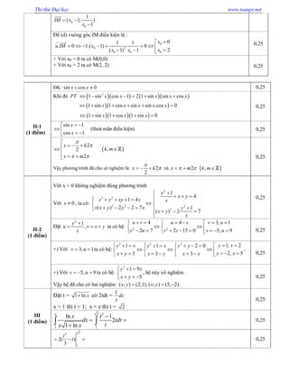 Thi thử Đại học www.toanpt.net
0
0
1
( 1; )
1
IM x
x
 


Để (d) vuông góc IM điều kiện là :
0
0 2
00 0
01 1
. 0 1.( 1) 0
2( 1) 1
x
u IM x
xx x

          
  0,25
+ Với x0 = 0 ta có M(0,0)
+ Với x0 = 2 ta có M(2, 2) 0,25
II-1
(1 điểm)
ĐK: sin cos 0x x  0,25
Khi đó      2
1 sin cos 1 2 1 sin sin cosPT x x x x x     
  1 sin 1 cos sin sin .cos 0x x x x x     
   1 sin 1 cos 1 sin 0x x x    
0,25
sin 1
cos 1
x
x
 
   
(thoả mãn điều kiện) 0,25
2
2
2
x k
x m


 

  

 
 ,k m
Vậy phương trình đã cho có nghiệm là: 2
2
x k

   và 2x m    ,k m
0,25
II-2
(1 điểm)
Với x = 0 không nghiệm đúng phương trình
Với 0x  , ta có:
2
2 2
2 2 2
2
1
4
1 4
( ) 2 2 7 1
( ) 2 7
y
x y
x y xy x x
x x y y x y
x y
x
 
       
 
        

0,25
Đặt
2
1
,
y
u v x y
x

   ta có hệ: 2 2
4 4 3, 1
2 7 2 15 0 5, 9
u v u v v u
v u v v v u
       
             0,25
+) Với 3, 1v u  ta có hệ:
2 2 2
1, 21 1 2 0
2, 53 3 3
y xy x y x y y
y xx y x y x y
          
                
.
0,25
+) Với 5, 9v u   ta có hệ:
2
1 9
5
y x
x y
  

  
, hệ này vô nghiệm.
Vậy hệ đã cho có hai nghiệm: ( ; ) (2;1), ( ; ) (5; 2).x y x y  
0,25
III
(1 điểm)
Đặt t = 1 ln x có 2tdt =
1
dx
x
x = 1 thì t = 1; x = e thì t = 2
0,25
2 2
1 1
ln 1
2
1 ln
e
x t
dx tdt
tx x

 

  0,25
23
1
2( )
3
t
t   0,25
 
