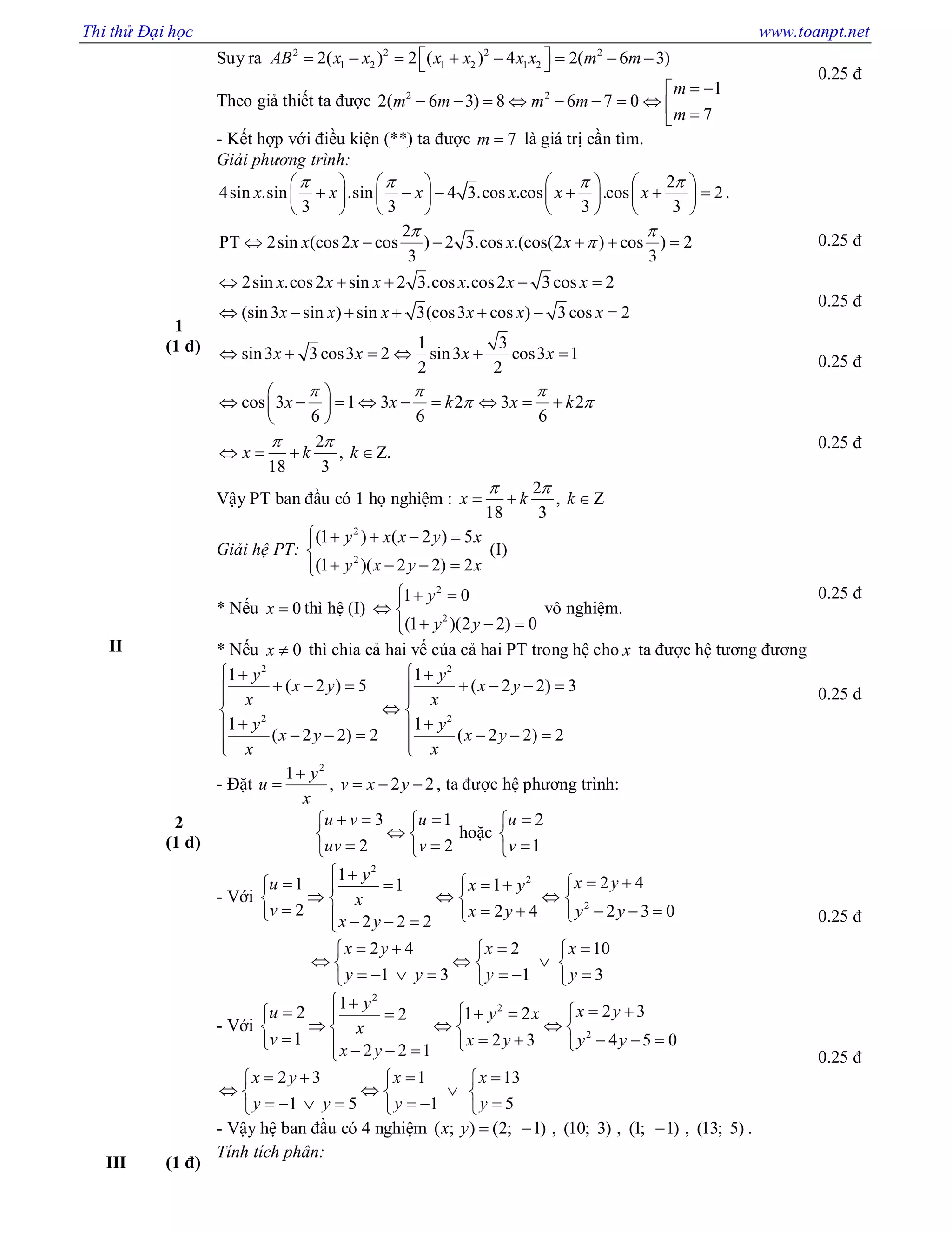 Thi thử Đại học www.toanpt.net
Suy ra 2 2 2 2
1 2 1 2 1 22( ) 2 ( ) 4 2( 6 3)AB x x x x x x m m         
Theo giả thiết ta được 2 2 1
2( 6 3) 8 6 7 0
7
m
m m m m
m
 
         
- Kết hợp với điều kiện (**) ta được 7m  là giá trị cần tìm.
0.25 đ
II
1
(1 đ)
Giải phương trình:
2
4sin .sin .sin 4 3.cos .cos .cos 2
3 3 3 3
x x x x x x
          
            
       
.
2
PT 2sin (cos2 cos ) 2 3.cos .(cos(2 ) cos ) 2
3 3
2sin .cos2 sin 2 3.cos .cos2 3 cos 2
(sin3 sin ) sin 3(cos3 cos ) 3 cos 2
1 3
sin3 3 cos3 2 sin3 cos3 1
2 2
cos 3 1 3 2 3 2
6 6 6
x x x x
x x x x x x
x x x x x x
x x x x
x x k x k
 

  
 
     
    
      
     
 
         
 

2
, Z.
18 3
x k k
 
  
Vậy PT ban đầu có 1 họ nghiệm :
2
, Z
18 3
x k k
 
  
0.25 đ
0.25 đ
0.25 đ
0.25 đ
2
(1 đ)
Giải hệ PT:
2
2
(1 ) ( 2 ) 5
(1 )( 2 2) 2
y x x y x
y x y x
    

   
(I)
* Nếu 0x  thì hệ (I)
2
2
1 0
(1 )(2 2) 0
y
y y
  
 
  
vô nghiệm.
* Nếu 0x  thì chia cả hai vế của cả hai PT trong hệ cho x ta được hệ tương đương
2 2
2 2
1 1
( 2 ) 5 ( 2 2) 3
1 1
( 2 2) 2 ( 2 2) 2
y y
x y x y
x x
y y
x y x y
x x
  
        
 
       
  
- Đặt
2
1
, 2 2
y
u v x y
x

    , ta được hệ phương trình:
3 1
2 2
u v u
uv v
   
 
  
hoặc
2
1
u
v



- Với
2
2
2
1 2 41 11
2 2 4 2 3 0
2 2 2
y x yu x y
x
v x y y y
x y
       
     
          
2 4 2
1 3 1
x y x
y y y
   
  
      
10
3
x
y

 

- Với
2
2
2
1 2 32 1 22
1 2 3 4 5 0
2 2 1
y x yu y x
x
v x y y y
x y
       
     
          
2 3 1 13
1 5 1 5
x y x x
y y y y
     
    
        
- Vậy hệ ban đầu có 4 nghiệm ( ; ) (2; 1) , (10; 3) , (1; 1) , (13; 5)x y    .
0.25 đ
0.25 đ
0.25 đ
0.25 đ
III (1 đ)
Tính tích phân:
 