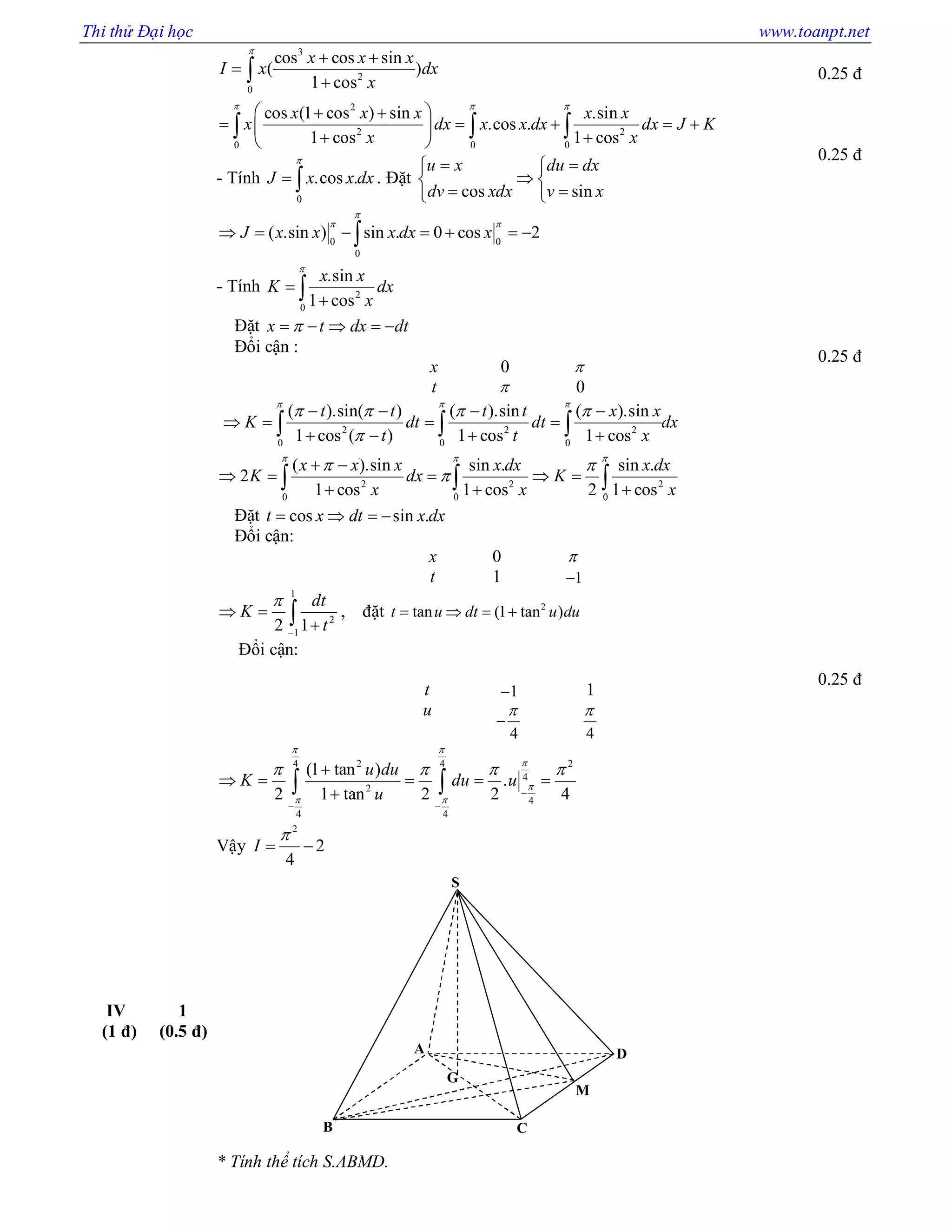 Thi thử Đại học www.toanpt.net
S
M
G
D
CB
A
3
2
0
cos cos sin
( )
1 cos
x x x
I x dx
x

 


2
2 2
0 0 0
cos (1 cos ) sin .sin
.cos .
1 cos 1 cos
x x x x x
x dx x x dx dx J K
x x
  
  
     
  
  
- Tính
0
.cos .J x x dx

  . Đặt
cos sin
u x du dx
dv xdx v x
  
 
  
0 0
0
( .sin ) sin . 0 cos 2J x x x dx x

 
      
- Tính 2
0
.sin
1 cos
x x
K dx
x



Đặt x t dx dt    
Đổi cận :
x 0 
t  0
2 2 2
0 0 0
( ).sin( ) ( ).sin ( ).sin
1 cos ( ) 1 cos 1 cos
t t t t x x
K dt dt dx
t t x
  
   

   
   
     
2 2 2
0 0 0
( ).sin sin . sin .
2
1 cos 1 cos 2 1 cos
x x x x dx x dx
K dx K
x x x
  
 

 
    
    
Đặt cos sin .t x dt x dx   
Đổi cận:
x 0 
t 1 1
1
2
1
2 1
dt
K
t


 
 , đặt 2
tan (1 tan )t u dt u du   
Đổi cận:
t 1 1
u
4


4

2 24 4
4
2
4
4 4
(1 tan )
.
2 1 tan 2 2 4
u du
K du u
u
 


 
   

 

    
 
Vậy
2
2
4
I

 
0.25 đ
0.25 đ
0.25 đ
0.25 đ
IV
(1 đ)
1
(0.5 đ)
* Tính thể tích S.ABMD.
 