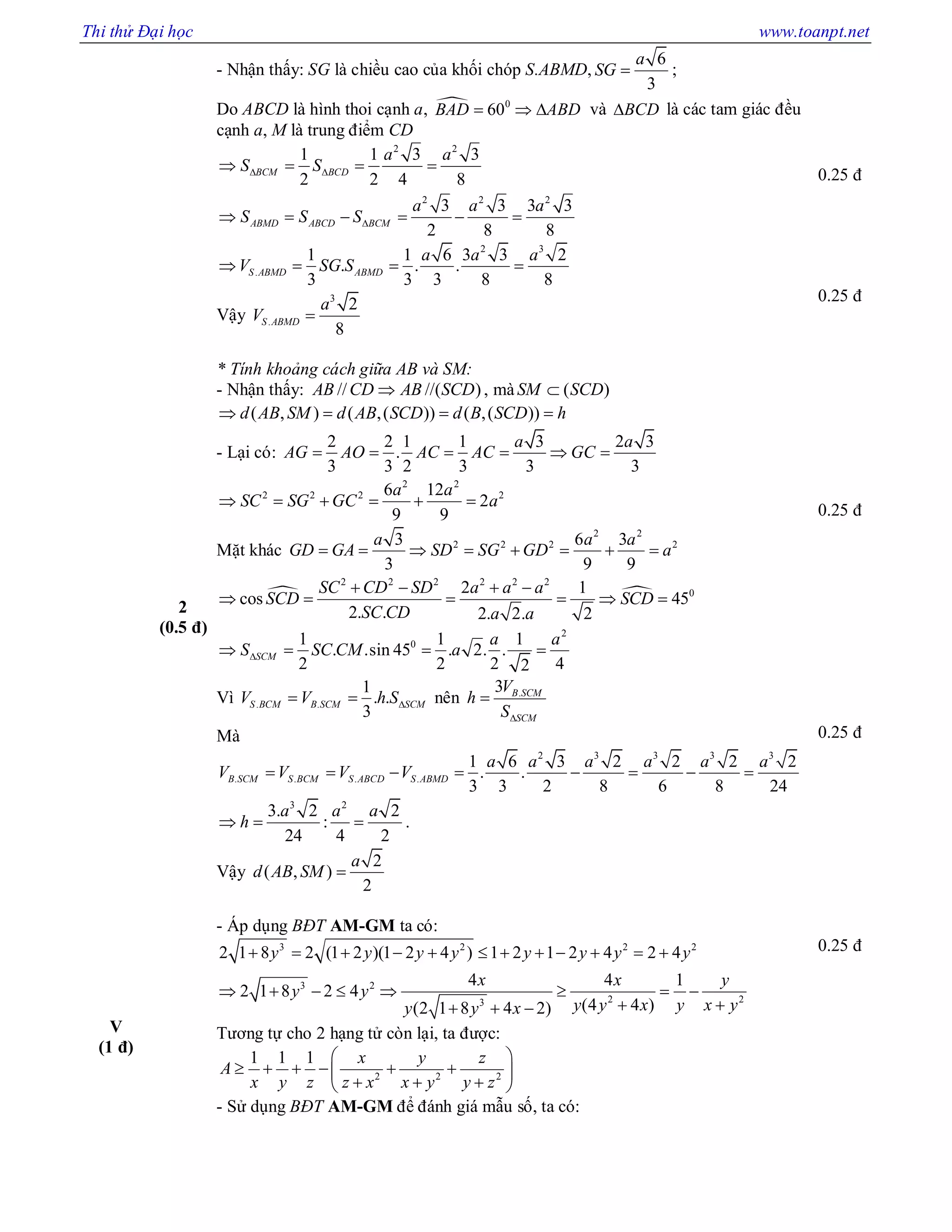 Thi thử Đại học www.toanpt.net
- Nhận thấy: SG là chiều cao của khối chóp S.ABMD,
6
3
a
SG  ;
Do ABCD là hình thoi cạnh a,  0
60BAD  ABD  và BCD là các tam giác đều
cạnh a, M là trung điểm CD
2 2
2 2 2
1 1 3 3
2 2 4 8
3 3 3 3
2 8 8
BCM BCD
ABMD ABCD BCM
a a
S S
a a a
S S S
 

   
     
2 3
.
1 1 6 3 3 2
. . .
3 3 3 8 8
S ABMD ABMD
a a a
V SG S   
Vậy
3
.
2
8
S ABMD
a
V 
0.25 đ
0.25 đ
2
(0.5 đ)
* Tính khoảng cách giữa AB và SM:
- Nhận thấy: // //( )AB CD AB SCD , mà ( )SM SCD
( , ) ( ,( )) ( ,( ))d AB SM d AB SCD d B SCD h   
- Lại có:
2 2 1 1 3 2 3
.
3 3 2 3 3 3
a a
AG AO AC AC GC     
2 2
2 2 2 26 12
2
9 9
a a
SC SG GC a     
Mặt khác
2 2
2 2 2 23 6 3
3 9 9
a a a
GD GA SD SG GD a       
 
2 2 2 2 2 2
02 1
cos 45
2. . 2. 2. 2
SC CD SD a a a
SCD SCD
SC CD a a
   
     
2
01 1 1
. .sin 45 . 2. .
2 2 2 42
SCM
a a
S SC CM a   
Vì . .
1
. .
3
S BCM B SCM SCMV V h S  nên .3 B SCM
SCM
V
h
S

Mà
2 3 3 3 3
. . . .
1 6 3 2 2 2 2
. .
3 3 2 8 6 8 24
B SCM S BCM S ABCD S ABMD
a a a a a a
V V V V       
3 2
3. 2 2
:
24 4 2
a a a
h   .
Vậy
2
( , )
2
a
d AB SM 
0.25 đ
0.25 đ
V
(1 đ)
- Áp dụng BĐT AM-GM ta có:
3 2 2 2
3 2
2 23
2 1 8 2 (1 2 )(1 2 4 ) 1 2 1 2 4 2 4
4 4 1
2 1 8 2 4
(4 4 )(2 1 8 4 2)
y y y y y y y y
x x y
y y
y y x y x yy y x
           
       
   
Tương tự cho 2 hạng tử còn lại, ta được:
2 2 2
1 1 1 x y z
A
x y z z x x y y z
 
      
   
- Sử dụng BĐT AM-GM để đánh giá mẫu số, ta có:
0.25 đ
 