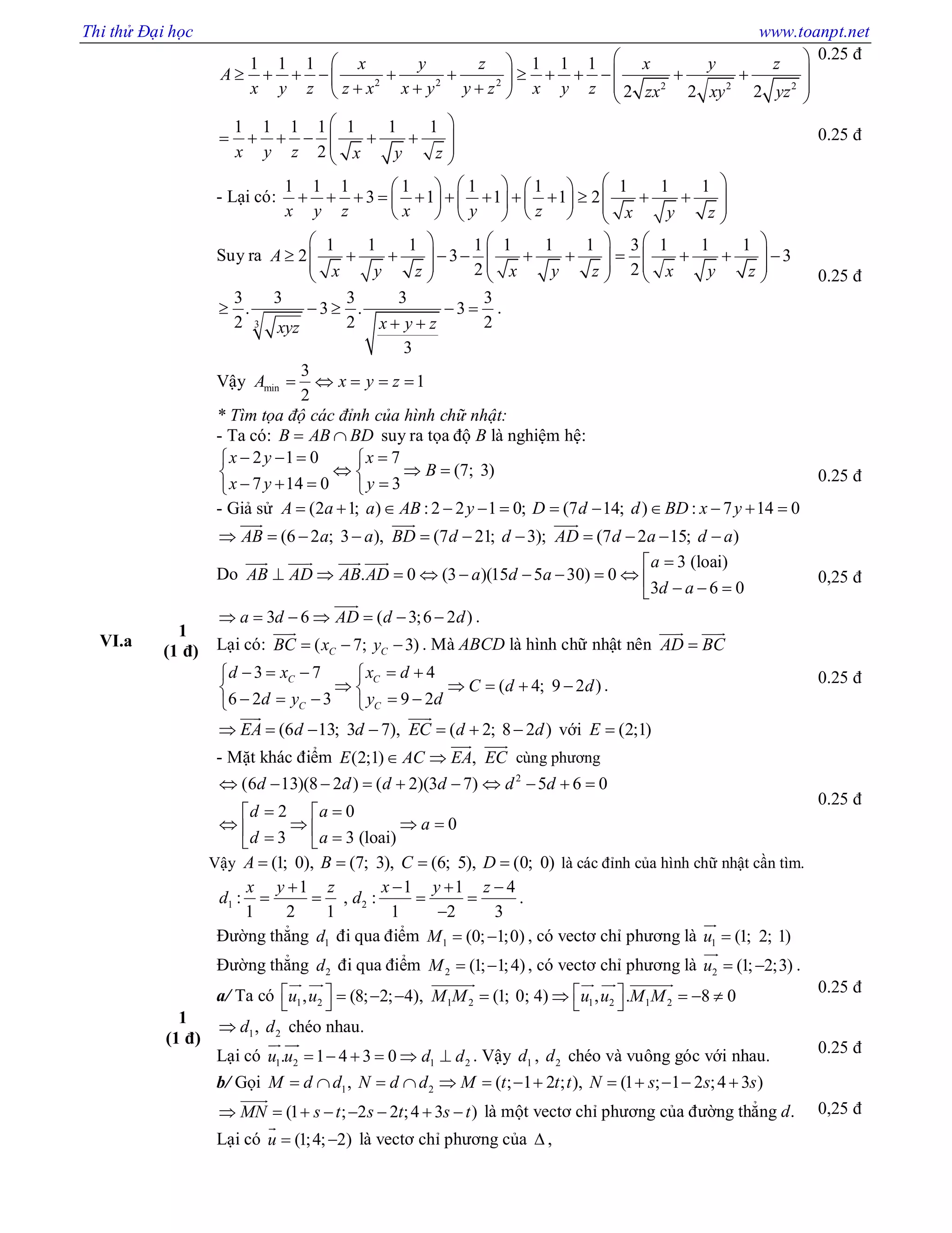Thi thử Đại học www.toanpt.net
2 2 2 2 2 2
1 1 1 1 1 1
2 2 2
1 1 1 1 1 1 1
2
x y z x y z
A
x y z z x x y y z x y z zx xy yz
x y z x y z
  
                    
 
       
 
- Lại có:
1 1 1 1 1 1 1 1 1
3 1 1 1 2
x y z x y z x y z
     
                        
Suy ra
1 1 1 1 1 1 1 3 1 1 1
2 3 3
2 2
A
x y z x y z x y z
     
                    
     
3
3 3 3 3 3
. 3 . 3
2 2 2
3
x y zxyz
    
 
.
Vậy min
3
1
2
A x y z    
0.25 đ
0.25 đ
0.25 đ
VI.a
1
(1 đ)
* Tìm tọa độ các đỉnh của hình chữ nhật:
- Ta có: B AB BD  suy ra tọa độ B là nghiệm hệ:
2 1 0 7
(7; 3)
7 14 0 3
x y x
B
x y y
    
   
    
- Giả sử (2 1; ) :2 2 1 0; (7 14; ) : 7 14 0A a a AB y D d d BD x y           
(6 2 ; 3 ), (7 21; 3); (7 2 15; )AB a a BD d d AD d a d a          
  
Do
3 (loai)
. 0 (3 )(15 5 30) 0
3 6 0
a
AB AD AB AD a d a
d a

            
   
3 6 ( 3;6 2 )a d AD d d      

.
Lại có: ( 7; 3)C CBC x y  

. Mà ABCD là hình chữ nhật nên AD BC
 
3 7 4
( 4; 9 2 )
6 2 3 9 2
C C
C C
d x x d
C d d
d y y d
     
     
     
.
(6 13; 3 7), ( 2; 8 2 )EA d d EC d d      
 
với (2;1)E 
- Mặt khác điểm (2;1) ,E AC EA EC 
 
cùng phương
2
(6 13)(8 2 ) ( 2)(3 7) 5 6 0
2 0
0
3 3 (loai)
d d d d d d
d a
a
d a
         
  
      
Vậy (1; 0), (7; 3), (6; 5), (0; 0)A B C D    là các đỉnh của hình chữ nhật cần tìm.
0.25 đ
0,25 đ
0.25 đ
0.25 đ
1
(1 đ)
1 2
1 1 1 4
: , :
1 2 1 1 2 3
x y z x y z
d d
   
   

.
Đường thẳng 1d đi qua điểm 1 (0; 1;0)M   , có vectơ chỉ phương là 1 (1; 2; 1)u 

Đường thẳng 2d đi qua điểm 2 (1; 1;4)M   , có vectơ chỉ phương là 2 (1; 2;3)u  

.
a/ Ta có 1 2 1 2 1 2 1 2, (8; 2; 4), (1; 0; 4) , . 8 0u u M M u u M M             
     
1 2,d d chéo nhau.
Lại có 1 2 1 2. 1 4 3 0u u d d     
 
. Vậy 1d , 2d chéo và vuông góc với nhau.
b/ Gọi 1 2, ( ; 1 2 ; ), (1 ; 1 2 ;4 3 )M d d N d d M t t t N s s s            
(1 ; 2 2 ;4 3 )MN s t s t s t       

là một vectơ chỉ phương của đường thẳng d.
Lại có (1;4; 2)u  

là vectơ chỉ phương của  ,
0.25 đ
0.25 đ
0,25 đ
 