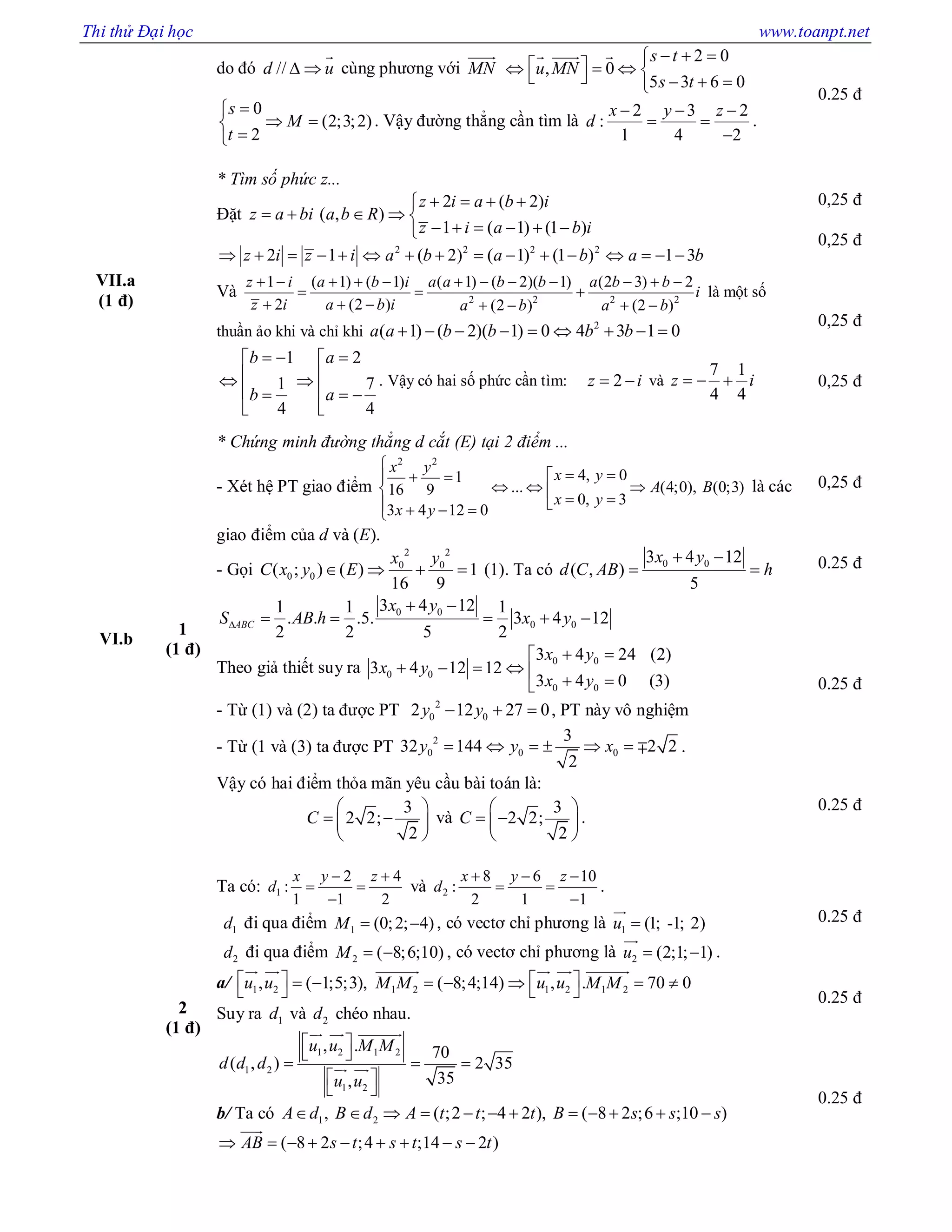 Thi thử Đại học www.toanpt.net
do đó //d u 

cùng phương với MN
 2 0
, 0
5 3 6 0
s t
u MN
s t
  
        
  
0
(2;3;2)
2
s
M
t

 

. Vậy đường thẳng cần tìm là
2 3 2
:
1 4 2
x y z
d
  
 

.
0.25 đ
VII.a
(1 đ)
* Tìm số phức z...
Đặt
2 ( 2)
( , )
1 ( 1) (1 )
z i a b i
z a bi a b R
z i a b i
   
    
     
2 2 2 2
2 1 ( 2) ( 1) (1 ) 1 3z i z i a b a b a b               
Và 2 2 2 2
1 ( 1) ( 1) ( 1) ( 2)( 1) (2 3) 2
2 (2 ) (2 ) (2 )
z i a b i a a b b a b b
i
z i a b i a b a b
           
  
      
là một số
thuần ảo khi và chỉ khi 2
( 1) ( 2)( 1) 0 4 3 1 0a a b b b b        
1 2
1 7
4 4
b a
b a
   
  
   
 
. Vậy có hai số phức cần tìm: 2z i  và
7 1
4 4
z i  
0,25 đ
0,25 đ
0,25 đ
0,25 đ
VI.b
1
(1 đ)
* Chứng minh đường thẳng d cắt (E) tại 2 điểm ...
- Xét hệ PT giao điểm
2 2
4, 01
... (4;0), (0;3)16 9
0, 3
3 4 12 0
x y
x y
A B
x y
x y

  
        
là các
giao điểm của d và (E).
- Gọi
2 2
0 0
0 0( ; ) ( ) 1
16 9
x y
C x y E    (1). Ta có 0 03 4 12
( , )
5
x y
d C AB h
 
 
0 0
0 0
3 4 121 1 1
. . .5. 3 4 12
2 2 5 2
ABC
x y
S AB h x y
 
    
Theo giả thiết suy ra 0 0
0 0
0 0
3 4 24 (2)
3 4 12 12
3 4 0 (3)
x y
x y
x y
 
      
- Từ (1) và (2) ta được PT 2
0 02 12 27 0y y   , PT này vô nghiệm
- Từ (1 và (3) ta được PT 2
0 0 0
3
32 144 2 2
2
y y x       .
Vậy có hai điểm thỏa mãn yêu cầu bài toán là:
3
2 2;
2
C
 
  
 
và
3
2 2;
2
C
 
  
 
.
0,25 đ
0.25 đ
0.25 đ
0.25 đ
2
(1 đ)
Ta có: 1
2 4
:
1 1 2
x y z
d
 
 

và 2
8 6 10
:
2 1 1
x y z
d
  
 

.
1d đi qua điểm 1 (0;2; 4)M   , có vectơ chỉ phương là 1 (1; -1; 2)u 

2d đi qua điểm 2 ( 8;6;10)M   , có vectơ chỉ phương là 2 (2;1; 1)u  

.
a/ 1 2 1 2 1 2 1 2, ( 1;5;3), ( 8;4;14) , . 70 0u u M M u u M M            
     
Suy ra 1d và 2d chéo nhau.
1 2 1 2
1 2
1 2
, . 70
( , ) 2 35
35,
u u M M
d d d
u u
 
 
  
 
 
  
 
b/ Ta có 1 2, ( ;2 ; 4 2 ), ( 8 2 ;6 ;10 )A d B d A t t t B s s s           
( 8 2 ;4 ;14 2 )AB s t s t s t        

0.25 đ
0.25 đ
0.25 đ
 