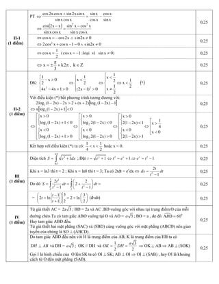 PT
xsin
xcos
xcos
xsin
xcosxsin
xsinx2sinxcosx2cos
-=
+
Û
( )
xcosxsin
xcosxsin
xcosxsin
xx2cos 22
-
=
-
Û 
0,25
cosx cos2x sin2x 0Û = - Ù ¹
2
2cos x cosx 1 0 sin2x 0Û + - = Ù ¹ 
0,25
1
cosx (cosx 1 :loaïi vì sinx 0)
2
Û = = - ¹  0,25 
II­1 
(1 điểm) 
x k2 , k Z 
3
p
Û = ± + p Î  0,25 
ĐK: ( )*
2
1
x
2
1
x
2
1
x
0)1x2(
2
1
x
01x4x4
0x
2
1
22
<Û
ï
ï
î
ïï
í
ì
¹
<
Û
ï
î
ï
í
ì
>-
<
Û
ï
î
ï
í
ì
>+-
>- 
0,25 
Với điều kiện (*) bất phương trình tương đương với:
[ ]1)x21(log)2x(2x2)x21(log2 22 --++>--
[ ] 01)x21(logx 2 <+-Û 
0,25
ê
ê
ë
é
<
>
Û
ê
ê
ê
ê
ê
ë
é
î
í
ì
>-
<
î
í
ì
<-
>
Û
ê
ê
ê
ê
ê
ë
é
î
í
ì
>-
<
î
í
ì
<-
>
Û
ê
ê
ê
ê
ê
ë
é
î
í
ì
>+-
<
î
í
ì
<+-
>
Û
0x
4
1
x
1)x21(2
0x
1)x21(2
0x
0)x21(2log
0x
0)x21(2log
0x
01)x21(log
0x
01)x21(log
0x
2
2
2
2 
0,25 
II­2 
(1 điểm) 
Kết hợp với điều kiện (*) ta có:
2
1
x
4
1
<<  hoặc x < 0.  0,25 
Diện tích 
ln 8 
ln 3 
1 x 
S e dx= +ò  ; Đặt  2 2 
1 1 1 x x x 
t e t e e t= + Û = + Þ = -  0,25 
Khi x = ln3 thì t = 2 ; Khi x = ln8 thì t = 3; Ta có 2tdt = e x 
dx Û  2 
2 
1 
t 
dx dt 
t
=
- 
0,25 
Do đó 
3 3 2 
2 2 
2 2 
2 2 
2 
1 1 
t 
S dt dt 
t t
æ ö
= = + =ç ÷
- -è ø
ò ò  0,25 
III 
(1 điểm) 
= 
3 1 3 
2 ln 2 ln 
2 1 2 
t 
t 
t
-æ ö æ ö
+ = + ç ÷ç ÷+ è øè ø 
(đvdt)  0,25 
Từ giả thiết AC = 2 3a  ; BD = 2a và AC ,BD vuông góc với nhau tại trung điểm O của mỗi 
đường chéo.Ta có tam giác ABO vuông tại O và AO =  3 a  ; BO = a , do đó  ·  0 
60A D B = 
Hay tam giác ABD đều. 
Từ giả thiết hai mặt phẳng (SAC) và (SBD) cùng vuông góc với mặt phẳng (ABCD) nên giao 
tuyến của chúng là SO ^ (ABCD). 
0,25 
IV 
(1 điểm) 
Do tam giác ABD đều nên với H là trung điểm của AB, K là trung điểm của HB ta có 
DH AB^  và DH =  3 a  ;  OK // DH  và 
1 3 
2 2 
a 
OK DH= = Þ OK ^ AB Þ AB ^ (SOK) 
Gọi I là hình chiếu của  O lên SK ta có OI ^ SK; AB ^ OI Þ OI ^ (SAB) , hay OI là khoảng 
cách từ O đến mặt phẳng (SAB). 
0,25
 