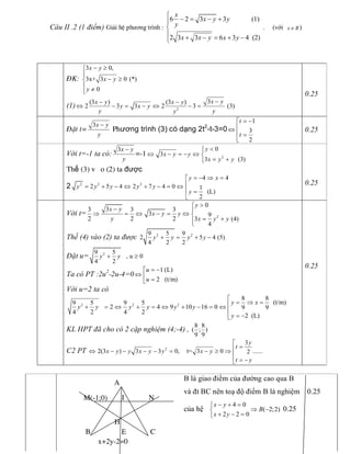 Câu II .2 (1 điểm) Giải hÖ phương trình : 
6 2 3 3              (1) 
2 3 3 6 3 4  (2) 
x 
x y y 
y 
x x y x y
ì
- = - +ï
í
ï + - = + -î 
.     (với  x RÎ  ) 
B là giao điểm của đường cao qua B 
và đt BC nên toạ độ điểm B là nghiệm  0.25 
của hệ 
4 0 
( 2;2) 
2 2 0 
x y 
B 
x y
- + =ì
Þ -í
+ - =î 
0.25
§K: 
3 0, 
3x+ 3 0 (*) 
0 
x y 
x y 
y
- ³ì
ï
- ³í
ï ¹î 
(1)  2 
3 (3 ) (3 ) 
2 3 3 2 3  (3) 
x y x y x y 
y x y 
y y y
-- -
Û - = - Û - = 
0.25
§Æt t= 
3x y 
y
-
Phương trình (3) có dạng 2t 2 
­t­3=0 
1
3 
2 
t 
t
= -é
êÛ
ê =
ë 
0.25 
Với t=­1 ta có: 
3x y 
y
-
=-1  2 
0 
3 
3   (3) 
y 
x y y 
x y y
<ì
Û - = - Û í
= +î
Thế (3) v o (2) ta được 
2  2 2 2 
4 4 
2 5 4 2 7 4 0  1 
(L) 
2 
y x 
y y y y y 
y
= - Þ =é
ê= + - Û + - = Û
ê =
ë 
0.25 
Với t=  2 
0 
3 3 3 3 
3  9 
2 2 2  3  (4) 
4 
y 
x y 
x y y 
y  x y y
>ì
- ï
Þ = Û - = Û í
= +ïî 
Thế (4) vào (2) ta được  2 2 9 5 9 
2 5 4 (5) 
4 2 2 
y y y y+ = + - 
Đặt u=  2 9 5 
, u 0 
4 2 
y y+ ³ 
Ta có PT :2u 2 
­2u­4=0 
1 (L) 
2   (t/m) 
u 
u
= -é
Û ê =ë 
Với u=2 ta có 
2 2 2 
8 8 
(t/m) 9 5 9 5 
2 4 9 10 16 0  9 9 
4 2 4 2 
2  (L) 
y x 
y y y y y y 
y
é
= Þ =ê+ = Û + = Û + - = Û
ê
= -ë 
KL HPT đã cho có 2 cặp nghiệm (4;­4) , 
8 8 
( ; ) 
9 9 
C2 PT  2 
3 
2(3 ) 3 3 0,    t= 3 0 ...... 2 
y 
t 
x y y x y y x y 
t y
é
=êÛ - - - - = - ³ Þ
ê
= -ë 
0.25
B C
A
M(-1;0)
x+2y-2=0
NI
H
E
 