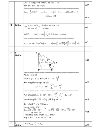 Gọi I là trung điểm của BC thì  4 
(0;1 16 ) I m- 
nên  4 
16 AI m= ;  4 BC m=
------------------------------------------------------------------------------ 
4 1 1 
. . 16 .4 
2 2 
ABC S AI BC m mD = = =64  5  5 
2 2 m mÛ = Û = ± (tmđk  0 m ¹ ) 
Đs:  5 
2 m = ± 
0,25 
0,25 
III  1điểm 
Đặt
( ) 2 
1 2sin cos cos 
sin  cos 
du x x dx u x x 
dv xdx  v x
= -ìì = + ï
Þí í
= = -ïî î
.
Vậy ( ) ( ) 
2 
2  2 
0 
0 
cos cos 1 2sin cos cos I x x x x x xdx
p
p
= - + + -ò
-----------------------------------------------------------------------
( ) ( ) 
3 2 2 
2  2 2 
0 0 
0 0 
cos 2 4 
1 cos 2 cos cos 1 sin (2. ) 1 1 
3 3 3 
x 
xdx xd x x
p p
p p
= + + = + + = + - =ò ò . 
0,5 
0,5 
IV  1 
(1điểm) 
S 
A  F 
B 
H 
E 
D  C 
­­­­­­­­­­­­­­­­­­­­­­­­­­­­­­­­­­­­­­­­­­­­­­­­­­­­­­­­­­­­­­­­­­­­­­­­­­­­­­ 
*CM:  SE EB^ 
Vì tam giác SAD đều cạnh a 
3
2 
a 
SEÞ = 
Xét tam giác vuông AEB có: 
2  2 
2 2 2 2  5 
2 4 
a a 
EB EA AB a
æ ö
= + = + =ç ÷
è ø
----------------------------------------------------------------------------- 
Xét tam giác SEB có: 
2 
2 
2 2 2 2 3 5 
2 
2 4 
a a 
SE EB a SB
æ ö
+ = + = =ç ÷ç ÷
è ø 
suy ra tam giác SEB vuông tại E hay  SE EB^
------------------------------------------------------------------------------ 
Ta có:  AEB =     BFC(c­c) 
suy ra  ¼ ¼ AEB BFC= 
mà  ¼ ¼  0 
90 AEB FBE+ = ¼ ¼ ¼ 0 0 
90 90 BFC FBE FHBÞ + = Þ = 
Hay CH EB^
mÆt kh¸c CH SE^ (do  ( ) SE ABCD^ ) 
Suy ra  ( ) CH SEB^ . =>  SB CH ^ 
0,25 
0,25 
0,25 
0,25 
IV  2 
(1điểm) 
Vậy  . 
1 
. . 
3 
C SEB SEB V CH SD= 
0,25
 