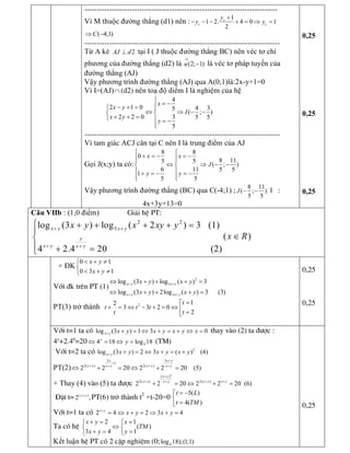 ----------------------------------------------------------------------------- 
Vì M thuộc đường thẳng (d1) nên : 
1 
1 2. 4 0 1 
2 
c 
c c 
y 
y y
+
- - - + = Þ = 
( 4;1) CÞ -
------------------------------------------------------------------------------ 
Từ A kẻ  2 AJ d^  tại I ( J thuộc đường thẳng BC) nên véc tơ chỉ 
phương của đường thẳng (d2) là  (2; 1) u
®
-  là véc tơ pháp tuyến của 
đường thẳng (AJ) 
Vậy phương trình đường thẳng (AJ) qua A(0;1)là:2x­y+1=0 
Vì I=(AJ)Ç (d2) nên toạ độ diểm I là nghiệm của hệ 
4 
2 1 0  4 3 5 
( ; ) 
2 2 0 3  5 5 
5 
x 
x y 
I 
x y 
y
ì
= -ï- + =ì ï
Û Þ - -í í
+ + =î ï = -
ïî
------------------------------------------------------------------------------ 
Vì tam giác ACJ cân tại C nên I là trung điểm của AJ 
Gọi J(x;y) ta có: 
8 8 
0 
8 11 5 5 
( ; ) 
6 11  5 5 
1 
5 5 
x x 
J 
y y
ì ì
+ = - = -ï ïï ï
Û Þ - -í í
ï ï+ = - = -
ï ïî î 
Vậy phương trình đường thẳng (BC) qua C(­4;1) ; 
8 11 
( ; ) 
5 5 
J - - l : 
4x+3y+13=0 
0,25 
0,25 
0,25 
Câu VIIb : (1,0 điểm) Gi¶i hÖ PT: 
2 2 
3 log (3 ) log ( 2 ) 3   (1) 
( ) 
4 2.4 20  (2) 
x y x y 
x 
x y  x y 
x y x xy y 
x R
+ +
+ +
ì + + + + =
ï
Îí
ï + =î 
+ ĐK 
0 1 
0 3 1 
x y 
x y
< + ¹ì
í
< + ¹î
Víi ®k trªn PT (1) 
2 
3 
3 
log (3 ) log ( ) 3 
log (3 ) 2log ( ) 3      (3) 
x y x y 
x y x y 
x y x y 
x y x y
+ +
+ +
Û + + + =
Û + + + = 
PT(3) trở thành  2  1 2 
3 3 2 0 
2 
t 
t t t 
t t
=é
+ = Û - + = Û ê =ë
0,25
0,25
Víi t=1 ta cã log (3 ) 1 3 0 x y  x y x y x y x+ + = Û + = + Û = thay vµo (2) ta ®­îc :
4y
+2.40
=20  4 4 18 log 18 y 
yÛ = Û = (TM)
Víi t=2 ta cã  2 
log (3 ) 2 3 ( )    (4) x y  x y x y x y+ + = Û + = + 
PT(2) 
2 3 
1 
2( ) 2( ) 
2 2 20 2 2 20    (5) 
x x y 
x y x y x y x y
+
+
+ ++ +
Û + = Û + = 
+ Thay (4) vµo (5) ta ®­îc 
2 
( ) 
2( ) 2( ) 
2 2 20 2 2 20  (6) 
x y 
x y x y x y x y
+
+ + ++
+ = Û + =
§Æt t=  ( ) 
2 , x y+
PT(6) trở thµnh t 2 
+t­20=0 
5( ) 
4( ) 
t L 
t TM
= -é
ê =ë
Víi t=1 ta cã 2 4 2 3 4 x y 
x y x y+
= Û + = Þ + =
Ta cã hÖ 
2 1 
( ) 
3 4 1 
x y x 
TM 
x y y
+ = =ì ì
Ûí í
+ = =î î 
Kết luận hÖ PT cã 2 cÆp nghiÖm (0;  4 log 18);(1;1)
0,25
 