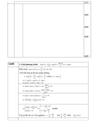 0,25 
0,25 
0,25 
0,25 
0,25
C©uII: 1. Gi¶i ph­¬ng tr×nh:  2  2017 
2sin ( ) sin(2 ) 1 tan 
4  2 
x x x
pp- - + = -
§iÒu kiÖn: cos 0 ( ) 
2 
x x k k Z
p
p¹ Û ¹ + Î
+Víi ®k trªn pt ®· cho t­¬ng ®­¬ng: 
1 cos 2 sin 2 1008 ) 1 tan 
2 2 
x x x
p p
p
æ ö æ ö
- - - + + = -ç ÷ ç ÷
è ø è ø 
1 sin 2 cos 2 1 tan x x xÛ - - = - 
sin 2 cos 2 tan 0 x x xÛ + - = 
2  sin 
2sin .cos 2cos (1 ) 0 
cos 
x 
x x x 
x
Û + - + = 
sin cos 
2cos .(sin cos ) 0 
cos 
x x 
x x x 
x
+
Û + - = 
1 
(sin cos ).(2cos ) 0 
cos 
x x x 
x
Û + - =
( ) 2 sin .cos 2 0 
4 
x xpÛ + =
( )  4 sin 0 
4 
cos2 0  4  2 
x k 
x 
k 
x x
p pp
pp
é = - +é + = ê
êÛ Û êê = += êë
ë
(tm®k)
VËy pt ®· cho cã 1 hä nghiÖm: 
4 2 
k 
x
p p
= + (hä 
4 2 
kp p
+ chøa  4 
kp p- + )
 