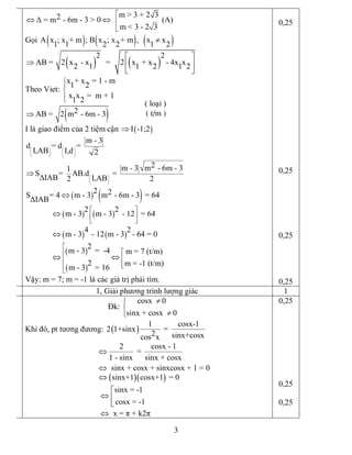 3 
m > 3 + 2 3 2 Δ = m ­ 6m ­ 3 > 0 
m < 3 ­ 2 3
é
ê
êë
Û Û  (A) 
Gọi ( ) ( ) ( ) A x ; x + m ; B x ; x + m ,   x x 
1 1 2 2 1 2
¹
( ) ( ) 
2 2 
AB =  2 x  ­ x   =   2 x  + x ­ 4x x 
2 1 1 2 1 2
é ù
Þ ê ú
ë û 
Theo Viet: 
x + x = 1 ­ m 
1 2 
x x =  m + 1 
1 2
ì
ï
í
ïî
( ) 2 AB =  2 m ­ 6m ­ 3Þ
I là giao điểm của 2 tiệm cận ( ) I ­1;2Þ 
m ­ 3 
d = d = 
I,AB  I,d  2
æ ö æ ö
ç ÷ ç ÷
è ø è ø 
2 m ­ 3 m ­ 6m ­ 3 1 
S =  AB.d  = 
IAB  I,AB 2 2æ ö
ç ÷
è ø
Þ
D
( ) ( ) 2  2 S = 4 m ­ 3 m ­ 6m ­ 3  = 64 
ΔIAB
Û
( ) ( )
( ) ( )
( )
( ) 
2 2 
m ­ 3 m ­ 3 ­ 12  = 64 
4 2 
m ­ 3 ­ 12 m ­ 3 ­ 64 = 0 
2 
m ­ 3 =  ­4  m = 7 (t/m) 
2  m = ­1 (t/m) 
m ­ 3 = 16
é ù
ê ú
ë û
é
éê
êê
êëê
ë
Û
Û
Û Û 
Vậy: m = 7; m = ­1 là các giá trị phải tìm. 
0,25 
0,25 
0,25 
0,25 
1, Giải phương trình lượng giác  1 
Đk: 
cosx  0 
sinx + cosx  0
ìï
í
ïî
¹
¹ 
Khi đó, pt tương đương: ( ) 
1 cosx­1 
2 1+sinx  = 
2  sinx+cosx cos x 
2 cosx ­ 1 
= 
1 ­ sinx sinx + cosx 
sinx + cosx + sinxcosx + 1 = 0
Û
Û
( )( ) sinx+1 cosx+1  = 0Û 
sinx = ­1 
cosx = ­1
é
Û ê
ë 
x = π + k2πÛ 
0,25 
0,25 
0,25 
( loại )
( t/m )
 
