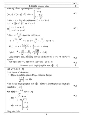 4 
0,25 
2, Giải hệ phương trình  1 
Trừ từng vế của 2 phương trình ta được:
( ) ( ) 2  3 
2 
x = y 
x ­ y x x + y  ­ 5  = 0  5­x 
y = 
x
é
êé ù Ûë û ê
êë 
*) Với: x = y, thay vào pt(1) ta có: x 4 
+ 5x – 6 = 0
( )( )( ) 2 
x ­ 1 x + 2 x  ­ x + 3  = 0 
x = 1   y = 1 
x = ­2   y = ­2
Û
Þé
Û ê Þë 
*) Với: 
3 
2 
5 ­ x 
y= 
x 
, thay vào pt(1) ta có: 
3 
4 4 
2 2 2 
25 ­ 5x 25 25 
x  +   = 6   x +   +   ­ 5x = 6 (*) 
x 2x 2x
Û 
Từ (2) 
2 2 
6­5x y 6 
x =      ­5x   ­6 
5 5
Þ £ Þ ³  (a) 
Lại có:  3 25 25 625 4x +   +  3  > 12 
2 2  4 2x 2x
³  (b) 
Cộng từng vế của 2 bất đẳng thức (a) và (b) suy ra: VT(*) > 6 Þ(*) vô 
nghiệm 
Vậy hệ đã cho có 2 nghiệm (x ; y) = (1 ; 1); (­2; ­2). 
0,25 
0,25 
0,25 
0,25 
Tìm m để pt có 2 nghiệm phân biệt [ ] 0 ; 2Î  1 
Đặt: [ ] x 
2 =t, t 1 ; 4Î 
Pt trở thành:  2 
t +4=m t­1 
t = 1 không là nghiệm của pt. Do đó pt tương đương: 
2 
t  + 4 
= m  (1) 
t ­ 1 
Pt đã cho có 2 nghiệm phân biệt [ ] 0 ; 2Î  khi và chỉ khi pt(1) có 2 nghiệm 
phân biệt ( ] 1 ; 4Î 
Xét: ( ) 
2 
t  + 4 
f t  = 
t ­ 1 
trên (1 ; 4] 
2 
3t  ­ 4t ­ 4 
f (t) = 
(t ­ 1) t ­ 1
¢ 
t = 2 
f (t) = 0  2 
t = ­ 
3
é
ê¢ Û
ê
ë 
Bảng biến thiên: 
0,25 
0,25
 