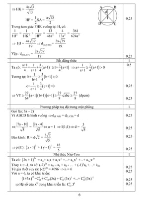 6 
4a 3 
HK = 
13
Þ 
1 a 13 
HF =  SA = 
2 2 
Trong tam giác FHK vuông tại H, có: 
2 2 2 2 2 2 
1 1 1 13 4 361 
=   +   =   +   = 
HJ HK HF 48a 13a 624a
( ) D,(CFI) 
4a 39 2a 39 
HJ =  d = 
19 19
Þ Þ 
Vậy:  (DE, CF) 
2a 39 
d  = 
19 
0,25 
0,25 
Bất đẳng thức  1 
Ta có: ( ) ( ) ( ) 
a+1 1 3 3 1 3 
+ + a+1   1+ a+1   a+ a+1 0 
4 a+1 4 4 a+1 4
³ Þ ³ > 
Tương tự: ( ) 
1 3 
b+ b+1 0 
b+1 4
³ >
( ) 
1 3 
c+ c+1 >0 
c+1 4
³
( )( )( ) 
27 27 27 
VT a+1 b+1 c+1 abc 
64 8 8
Þ ³ ³ ³  (đpcm) 
0,5 
0,25 
0,25 
Phương pháp toạ độ trong mặt phẳng  1 
Gọi I(a; 3a – 2) 
Vì ABCD là hình vuông Þd(I, AB) = d(I, CD) = d 
7a ­ 10 7a ­ 4  3 
=  a = 1  I(1;1) d = 
5 5 5
Û Û Þ Þ 
Bán kính: 
3 2 
R = d 2 = 
5
Þpt(C): ( ) ( ) 
2 2  18 
x ­ 1  +  y ­ 1  = 
5 
0,25 
0,25 
0,25 
0,25 
Nhị thức Niu­Tơn  1 
Ta có: ( ) 
2n  2 k 2n 
0 1 2 k 2n 3x + 1  = a + a x + a x  +...+ a x  +...+ a x 
Thay x = ­1, ta có: (­2) 2n 
= a0 – a1 + a2 ­ … + (­1) k 
ak +…+ a2n 
Từ giả thiết suy ra: (­2) 2n 
= 4096  n = 6Þ 
Với n = 6, ta có khai triển:
( ) 
12  0 1 2 2 12 12 
12 12 12 12 1+3x =C + C .(3x) + C (3x)  +...+ C (3x)
ÞHệ số của x 8 
trong khai triển là:  8 8 
12 C .3 
0,25 
0,25 
0,25 
0,25
A B
CD
I
d
 