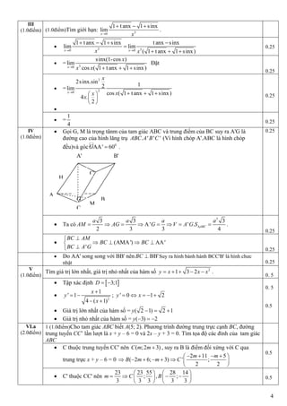4
(1.0điểm)Tìm giới hạn: 30
1 t anx 1 sinx
lim
x x
  
.
 3 30 0
1 t anx 1 sinx t anx sinx
lim lim
( 1 t anx 1 sinx)x xx x 
   

  
0.25
 = 30
sinx(1-cos )
lim
cos ( 1 t anx 1 sinx)x
x
x x   
Đặt
0.25
 =
2
20
2sinx.sin
12lim
cos ( 1 t anx 1 sinx)
4 .
2
x
x
xx
x
    
 
 

0.25
III
(1.0điểm)
 =
1
4 0.25
 Gọi G, M là trọng tânm của tam giác ABC và trung điểm của BC suy ra A'G là
đường cao của hình lăng trụ . ' ' 'ABC A B C (Vì hình chóp A'.ABC là hình chóp
đều)và góc 0
AA' 60G  .
0.25
 Ta có
3
3 3 3
A' ' .
2 3 3 4
ABC
a a a a
AM AG G V A G S        .
0.25
IV
(1.0điểm)
 (AMA') AA'
'
BC AM
BC BC
BC A G

   
 0.25
 Do AA' song song với BB' nên BB'BC  Suy ra hình bành hành BCC'B' là hình chưc
nhật 0.25
Tìm giá trị lớn nhất, giá trị nhỏ nhất của hàm số 2
1 3 2y x x x     .
0. 5
V
(1.0điểm)
 Tập xác định  3;1D  

2
1
' 1
4 ( 1)
x
y
x

 
 
; ' 0 1 2y x    
 Giá trị lớn nhất của hàm số = ( 2 1) 2 1y   
 Giá trị nhỏ nhất của hàm số = ( 3) 2y   
0. 5
0.5
1 (1.0điểm)Cho tam giác ABC biết A(5; 2). Phương trình đường trung trực cạnh BC, đường
trung tuyến CC’ lần lượt là x + y – 6 = 0 và 2x – y + 3 = 0. Tìm tọa độ các đỉnh của tam giác
ABC
 C thuộc trung tuyến CC' nên ( ;2 3)C m m  , suy ra B là điểm đối xứng với C qua
trung trực x + y – 6 = 0
2 11 5
( 2 6; 3) ' ;
2 2
m m
B m m C
    
       
 
0.5
VI.a
(2.0điểm)
 C' thuộc CC' nên
23 23 55 28 14
; , ;
3 3 3 3 3
m C B
   
      
   
0.5
A' B'
A
C'
C
B
M
H
G
 