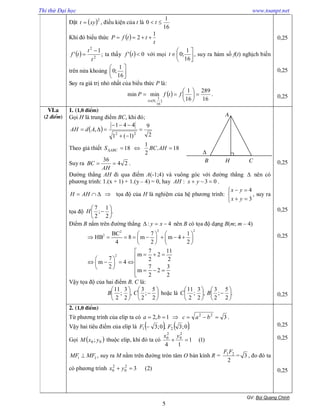 Thi thử Đại học www.toanpt.net
GV: Bïi Quang ChÝnh
5
Đặt  2
xyt  , điều kiện của t là
16
1
0  t
Khi đó biểu thức  
t
ttfP
1
2 
  ;
1
' 2
2
t
t
tf

 ta thấy   0' tf với mọi 






16
1
;0t , suy ra hàm số f(t) nghịch biến
trên nửa khoảng 





16
1
;0
Suy ra giá trị nhỏ nhất của biểu thức P là:
 
16
289
16
1
minmin
]
16
1
;0(








ftfP
t
.
0,25
0,25
0,25
VI.a
(2 ®iÓm)
1. (1,0 ®iÓm)
Gọi H là trung điểm BC, khi đó;
 
2
9
)1(1
441
,
22



 AdAH
Theo giả thiết 18.
2
1
18  AHBCS ABC
Suy ra 24
36

AH
BC .
Đường thẳng AH đi qua điểm A(-1;4) và vuông góc với đường thẳng  nên có
phương trình: 1.(x + 1) + 1.(y – 4) = 0, hay 03:  yxAH .
 AHH tọa độ của H là nghiệm của hệ phương trình:





3
4
yx
yx
, suy ra
tọa độ .
2
1
;
2
7






H
Điểm B nằm trên đường thẳng 4:  xy nên B có tọa độ dạng B(m; m – 4)
2 22
2
2
BC 7 1
HB 8 m m 4
4 2 2
7 11
m 2
7 2 2m 4
7 32
m 2
2 2
   
          
   

   
    
     

Vậy tọa độ của hai điểm B, C là:












2
5
;
2
3
,
2
3
;
2
11
CB hoặc là .
2
5
;
2
3
,
2
3
;
2
11












BC
0,25
0,25
0,25
0,25
2. (1,0 ®iÓm)
Từ phương trình của elip ta có 31,2 22
 bacba .
Vậy hai tiêu điểm của elip là    .0;3,0;3 21 FF 
Gọi  00 ; yxM thuộc elip, khi đó ta có )1(1
14
2
0
2
0

yx
1 2MF MF , suy ra M nằm trên đường tròn tâm O bán kính R =
2
21FF
= 3 , đo đó ta
có phương trình )2(32
0
2
0  yx
0,25
0,25
0,25
A
B C

H
 