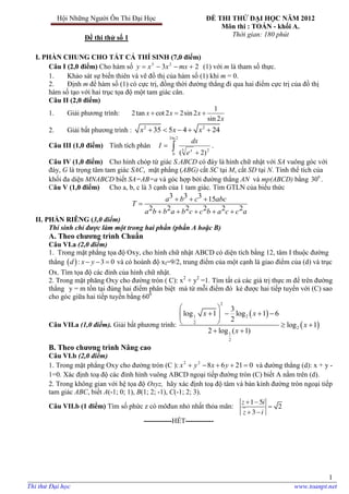 1
Hội Những Người Ôn Thi Đại Học
Đề thi thử số 1
ĐỀ THI THỬ ĐẠI HỌC NĂM 2012
Môn thi : TOÁN - khối A.
Thời gian: 180 phút
I. PHẦN CHUNG CHO TẤT CẢ THÍ SINH (7,0 điểm)
Câu I (2,0 điểm) Cho hàm số 23 23
 mxxxy (1) với m là tham số thực.
1. Khảo sát sự biến thiên và vẽ đồ thị của hàm số (1) khi m = 0.
2. Định m để hàm số (1) có cực trị, đồng thời đường thẳng đi qua hai điểm cực trị của đồ thị
hàm số tạo với hai trục tọa độ một tam giác cân.
Câu II (2,0 điểm)
1. Giải phương trình:
1
2tan cot 2 2sin 2
sin 2
x x x
x
  
2. Giải bất phương trình : 2 2
35 5 4 24x x x    
Câu III (1,0 điểm) Tính tích phân  

2ln3
0
23
)2( x
e
dx
I .
Câu IV (1,0 điểm) Cho hình chóp tứ giác S.ABCD có đáy là hình chữ nhật với SA vuông góc với
đáy, G là trọng tâm tam giác SAC, mặt phẳng (ABG) cắt SC tại M, cắt SD tại N. Tính thể tích của
khối đa diện MNABCD biết SA=AB=a và góc hợp bởi đường thẳng AN và mp(ABCD) bằng 0
30 .
Câu V (1,0 điểm) Cho a, b, c là 3 cạnh của 1 tam giác. Tìm GTLN của biểu thức
3 3 3 15
2 2 2 2 2 2
a b c abc
T
a b b a b c c b a c c a
  

    
II. PHẦN RIÊNG (3,0 điểm)
Thí sinh chỉ được làm một trong hai phần (phần A hoặc B)
A. Theo chƣơng trình Chuẩn
Câu VI.a (2,0 điểm)
1. Trong mặt phẳng tọa độ Oxy, cho hình chữ nhật ABCD có diện tích bằng 12, tâm I thuộc đường
thẳng  : 3 0d x y   và có hoành độ xI=9/2, trung điểm của một cạnh là giao điểm của (d) và trục
Ox. Tìm tọa độ các đỉnh của hình chữ nhật.
2. Trong mặt phăng Oxy cho đường tròn ( C): x2
+ y2
=1. Tìm tất cả các giá trị thực m để trên đường
thằng y = m tồn tại đúng hai điểm phân biệt mà từ mỗi điểm đó kẻ được hai tiếp tuyến với (C) sao
cho góc giữa hai tiếp tuyến bằng 600
Câu VII.a (1,0 điểm). Giải bất phương trình:
 
 
2
1 2
2
2
1
2
3
log 1 log 1 6
2
log 1
2 log ( 1)
x x
x
x
 
    
   
 
B. Theo chƣơng trình Nâng cao
Câu VI.b (2,0 điểm)
1. Trong mặt phẳng Oxy cho đường tròn (C ): 0216822
 yxyx và đường thẳng (d): x + y -
1=0. Xác định toạ độ các đỉnh hình vuông ABCD ngoại tiếp đường tròn (C) biết A nằm trên (d).
2. Trong không gian với hệ tọa độ Oxyz, hãy xác định toạ độ tâm và bán kính đường tròn ngoại tiếp
tam giác ABC, biết A(-1; 0; 1), B(1; 2; -1), C(-1; 2; 3).
Câu VII.b (1 điểm) Tìm số phức z có môđun nhỏ nhất thỏa mãn:
 

 
z i
z i
1 5
2
3
------------HẾT------------
Thi thử Đại học www.toanpt.net
 