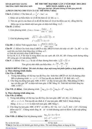 SỞ GD &ĐT BẮC GIANG ĐỀ THI THỬ ĐẠI HỌC LẦN 2 NĂM HỌC 2011-2012
TRƯỜNG THPT PHƯƠNG SƠN MÔN TOÁN- KHỐI A, B, D
Thời gian làm bài: 180 phút (không kể thời gian phát đề)
A.PHẦN CHUNG CHO TẤT CẢ CÁC THÍ SINH (7 điểm)
Câu I. (2 điểm) ) Cho hàm số ( )4 21
2 1
4
y x mx m= − +
1. Khảo sát sự biến thiên và vẽ đồ thị hàm số ( )1 khi 1m = .
2. Tìm các giá trị của tham số m để đồ thị hàm số ( )1 có ba điểm cực trị ; đồng thời ba
điểm cực trị tạo thành một tam giác có diện tích bằng 32 2 .
Câu II. (2 điểm)
1. Giải phương trình:
2cos 3
(2sin 1)t anx
sinx 1 cos
x
x
x
− = +
−
2. Giải hệ phương trình:
( )
2
2 1 1 2 2 1 8
2 1 2 13
x y x
y y x x
 − − + − = −

 + − + =
Câu III. (1 điểm) Tính nguyên hàm
2
8 os sin 2 3
sinx cos
c x x
I dx
x
− −
=
−∫
Câu IV. (1 điểm) Cho hình chóp S.ABCD có đáy ABCD là hình chữ nhật với AB = 2a, BC = a. Các
cạnh bên của hình chóp bằng nhau và bằng 2a .
a) Tính thể tích khối chóp S.ABCD theo a.
b) Gọi M, N, E, F lần lượt là trung điểm của các cạnh AB, CD, SC, SD. Chứng minh đường thẳng
SN vuông góc với mặt phẳng (MEF).
Câu V. (1 điểm) Cho , ,x y z là các số thực dương thoả mãn: 2 1xy xz+ =
Tìm giá trị nhỏ nhất của biểu thức:
3 4 5yz zx xy
P
x y z
= + +
B.PHẦN RIÊNG (3 điểm) Thí sinh chỉ được chọn một trong hai phần (phần a, hoặc phần b).
a. Theo chương trình chuẩn.
Câu VIa. (2 điểm)
1. Trong mặt phẳng với hệ trục tọa độ Oxy cho hình thoi ABCD với A(1;0) đường chéo
BD có phương trình : x – y +1 = 0 Tìm toạ độ các đỉnh B, C, D Biết 4 2BD = .
2. Cho lăng trụ đứng tam giác ABC.A’B’C’ có đáy là tam giác đều. Mặt phẳng (A’BC)
tạo với đáy góc 300
và diện tích tam giác A’BC bằng 18. Tính thể tích khối lăng trụ
ABC.A’B’C’.
Câu VII. (1 điểm) . Giải phương trình: ( ) ( ) ( )8
4 22
1 1
log 3 log 1 log 4 .
2 4
x x x+ + − =
b. Theo chương trình nâng cao.
Câu VIb. (2 điểm)
1. Trong mặt phẳng với hệ trục tọa độ Oxy cho tam giác ABC với ( )1; 2B − đường cao
: 3 0AH x y− + = . Tìm tọa độ các đỉnh A, C của tam giác ABC biết C thuộc đường
thẳng :2 1 0d x y+ − = và diện tích tam giác ABC bằng 1.
2. Cho lăng trụ tam giác ABC.A’B’C’ có AB=a; AC=2a; 0
AA' 2 5; 120a BAC= = ; I là trung
điểm của CC’. Chứng minh rằng 'IB IA⊥ và tính khoảng cách từ điểm A đến mặt phẳng
(IA’B).
Câu VIIb. (1 điểm) Giải hệ phương trình:
( )2
2 3 1
log 3 7 6
2.8 2 17.2x y y x
y x
+ + −
 + + =

+ =
---------------------- Hết ------------------------
Họ và tên thí sinh:………………..………………………Số báo danh:……………………..
*Chú ý: Cán bộ coi thi khônh giải thích gì thêm. Thí sinh không được sử dụng tài liêu.
Thi thử Đại học www.toanpt.net
 