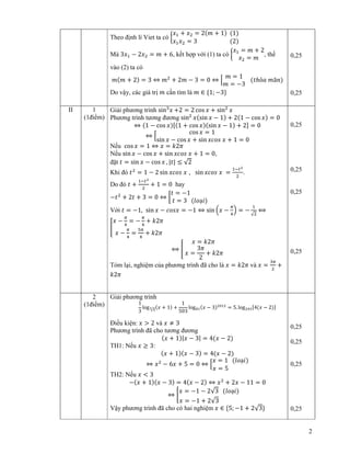 2
Theo ñ nh lí Viet ta có ൜
‫ݔ‬ଵ + ‫ݔ‬ଶ = 2ሺ݉ + 1ሻ ሺ1ሻ
‫ݔ‬ଵ‫ݔ‬ଶ = 3 ሺ2ሻ
Mà 3‫ݔ‬ଵ − 2‫ݔ‬ଶ = ݉ + 6, k t h p v i (1) ta có ൜
‫ݔ‬ଵ = ݉ + 2
‫ݔ‬ଶ = ݉
, th
vào (2) ta có
݉ሺ݉ + 2ሻ = 3 ⇔ ݉ଶ
+ 2݉ − 3 = 0 ⇔ ቂ
݉ = 1
݉ = −3
ሺ‫ݐ‬ℎỏܽ ݉ã݊ሻ
Do v y, các giá tr ݉ c n tìm là ݉ ∈ {1; −3}
0,25
0,25
II 1
(1ñi m)
Gi i phương trình sinଷ
‫ݔ‬ +2 = 2 cos ‫ݔ‬ + sinଶ
‫ݔ‬
Phương trình tương ñương sinଶ
‫ݔ‬ሺsin ‫ݔ‬ − 1ሻ + 2ሺ1 − cos ‫ݔ‬ሻ = 0
⇔ ሺ1 − cos ‫ݔ‬ሻሾሺ1 + cos ‫ݔ‬ሻሺsin ‫ݔ‬ − 1ሻ + 2ሿ = 0
⇔ ቂ
cos ‫ݔ‬ = 1
sin ‫ݔ‬ − cos ‫ݔ‬ + sin ‫ݏ݋ܿݔ‬ ‫ݔ‬ + 1 = 0
N u cos ‫ݔ‬ = 1 ⇔ ‫ݔ‬ = ݇2ߨ
N u sin ‫ݔ‬ − cos ‫ݔ‬ + sin ‫ݏ݋ܿݔ‬ ‫ݔ‬ + 1 = 0,
ñ t ‫ݐ‬ = sin ‫ݔ‬ − cos ‫ݔ‬ , |‫|ݐ‬ ≤ √2
Khi ñó ‫ݐ‬ଶ
= 1 − 2 sin ‫ݏ݋ܿݔ‬ ‫ݔ‬ , sin ‫ݏ݋ܿݔ‬ ‫ݔ‬ =
ଵି௧మ
ଶ
.
Do ñó ‫ݐ‬ +
ଵି௧మ
ଶ
+ 1 = 0 hay
−‫ݐ‬ଶ
+ 2‫ݐ‬ + 3 = 0 ⇔ ൤
‫ݐ‬ = −1
‫ݐ‬ = 3 ሺ݈‫݋‬ạ݅ሻ
V i ‫ݐ‬ = −1, sin ‫ݔ‬ − ܿ‫ݔݏ݋‬ = −1 ⇔ sin ቀ‫ݔ‬ −
గ
ସ
ቁ = −
ଵ
√ଶ
⟺
൥
‫ݔ‬ −
గ
ସ
= −
గ
ସ
+ ݇2ߨ
‫ݔ‬ −
గ
ସ
=
ହగ
ସ
+ ݇2ߨ
⟺ ൥
‫ݔ‬ = ݇2ߨ
‫ݔ‬ =
3ߨ
2
+ ݇2ߨ
Tóm l i, nghi m c a phương trình ñã cho là ‫ݔ‬ = ݇2ߨ và ‫ݔ‬ =
ଷగ
ଶ
+
݇2ߨ
0,25
0,25
0,25
0,25
2
(1ñi m)
Gi i phương trình
1
3
log √ଷ
య ሺ‫ݔ‬ + 1ሻ +
1
503
log଼ଵሺ‫ݔ‬ − 3ሻଶ଴ଵଶ
= 5. logଶସଷሾ4ሺ‫ݔ‬ − 2ሻሿ
ði u ki n: ‫ݔ‬ > 2 và ‫ݔ‬ ≠ 3
Phương trình ñã cho tương ñương
ሺ‫ݔ‬ + 1ሻ|‫ݔ‬ − 3| = 4ሺ‫ݔ‬ − 2ሻ
TH1: N u ‫ݔ‬ ≥ 3:
ሺ‫ݔ‬ + 1ሻሺ‫ݔ‬ − 3ሻ = 4ሺ‫ݔ‬ − 2ሻ
⇔ ‫ݔ‬ଶ
− 6‫ݔ‬ + 5 = 0 ⇔ ቂ
‫ݔ‬ = 1 ሺ݈‫݋‬ạ݅ሻ
‫ݔ‬ = 5
TH2: N u ‫ݔ‬ < 3
−ሺ‫ݔ‬ + 1ሻሺ‫ݔ‬ − 3ሻ = 4ሺ‫ݔ‬ − 2ሻ ⇔ ‫ݔ‬ଶ
+ 2‫ݔ‬ − 11 = 0
⇔ ቈ
‫ݔ‬ = −1 − 2√3 ሺ݈‫݋‬ạ݅ሻ
‫ݔ‬ = −1 + 2√3
V y phương trình ñã cho có hai nghi m ‫ݔ‬ ∈ {5; −1 + 2√3}
0,25
0,25
0,25
0,25
 