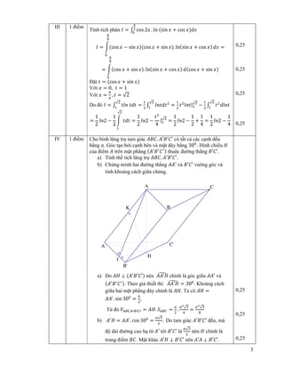 3
III 1 ñi m
Tính tích phân ‫ܫ‬ = ‫׬‬ cos 2‫ݔ‬ . ln ሺsin ‫ݔ‬ + cos ‫ݔ‬ሻ݀‫ݔ‬
ഏ
ర
଴
‫ܫ‬ = නሺcos ‫ݔ‬ − sin ‫ݔ‬ሻሺcos ‫ݔ‬ + sin ‫ݔ‬ሻ. lnሺsin ‫ݔ‬ + cos ‫ݔ‬ሻ ݀‫ݔ‬
గ
ସ
଴
=
= නሺcos ‫ݔ‬ + sin ‫ݔ‬ሻ. lnሺsin ‫ݔ‬ + cos ‫ݔ‬ሻ ݀ሺcos ‫ݔ‬ + sin ‫ݔ‬ሻ
గ
ସ
଴
ð t ‫ݐ‬ = ሺcos ‫ݔ‬ + sin ‫ݔ‬ሻ
V i ‫ݔ‬ = 0, ‫ݐ‬ = 1
V i ‫ݔ‬ =
గ
ସ
, ‫ݐ‬ = √2
Do ñó ‫ܫ‬ = ‫׬‬ ‫݈݊ݐ‬ ‫ݐ݀ݐ‬ =
ଵ
ଶ
√ଶ
ଵ
‫׬‬ ݈݊‫ݐ݀ݐ‬ଶ√ଶ
ଵ
=
ଵ
ଶ
‫ݐ‬ଶ
݈݊‫ݐ‬|ଵ
√ଶ
−
ଵ
ଶ
‫׬‬ ‫ݐ‬ଶ
݈݀݊‫ݐ‬
√ଶ
ଵ
=
1
2
݈݊2 −
1
2
න ‫ݐ݀ݐ‬
√ଶ
ଵ
=
1
2
݈݊2 −
‫ݐ‬ଶ
4
|ଵ
√ଶ
=
1
2
݈݊2 −
1
2
+
1
4
=
1
2
݈݊2 −
1
4
0,25
0,25
0,25
0,25
IV 1 ñi m Cho hình lăng tr tam giác ‫.ܥܤܣ‬ ‫′ܥ′ܤ′ܣ‬ có t t c các c nh ñ u
b ng ܽ. Góc t o b i c nh bên và m t ñáy b ng 30଴
. Hình chi u ‫ܪ‬
c a ñi m ‫ܣ‬ trên m t ph ng ሺ‫ܣ‬ᇱ
‫ܤ‬ᇱ
‫ܥ‬ᇱሻ thu c ñư ng th ng ‫.′ܥ′ܤ‬
a) Tính th tích lăng tr ‫.ܥܤܣ‬ ‫.′ܥ′ܤ′ܣ‬
b) Ch ng minh hai ñư ng th ng ‫′ܣܣ‬ và ‫′ܥ′ܤ‬ vuông góc và
tính kho ng cách gi a chúng.
a) Do ‫ܪܣ‬ ⊥ ሺ‫′ܥ′ܤ′ܣ‬ሻ nên ‫ܪ′ܣܣ‬෣ chính là góc gi a ‫′ܣܣ‬ và
ሺ‫ܣ‬ᇱ
‫ܤ‬ᇱ
‫ܥ‬ᇱሻ. Theo gi thi t thì ‫ܪ′ܣܣ‬෣ = 30଴
. Kho ng cách
gi a hai m t ph ng ñáy chính là ‫.ܪܣ‬ Ta có ‫ܪܣ‬ =
‫ܣܣ‬ᇱ
. sin 30଴
=
௔
ଶ
,
T ñó ܸ஺஻஼஺ᇱ஻ᇱ஼ᇱ = ‫.ܪܣ‬ ܵ஺஻஼ =
௔
ଶ
.
௔మ
√ଷ
ସ
=
௔య
√ଷ
଼
b) ‫ܣ‬ᇱ
‫ܪ‬ = ‫ܣܣ‬ᇱ
. cos 30଴
=
௔√ଷ
ଶ
. Do tam giác ‫′ܥ′ܤ′ܣ‬ ñ u, mà
ñ dài ñư ng cao h t ‫′ܣ‬ t i ‫′ܥ′ܤ‬ là
௔√ଷ
ଶ
nên ‫ܪ‬ chính là
trung ñi m ‫.ܥܤ‬ M t khác ‫ܪ′ܣ‬ ⊥ ‫′ܥ′ܤ‬ nên ‫ܣ′ܣ‬ ⊥ ‫.′ܥ′ܤ‬
0,25
0,25
0,25
K
I
H
C'
B'
A'
C
B
A
 