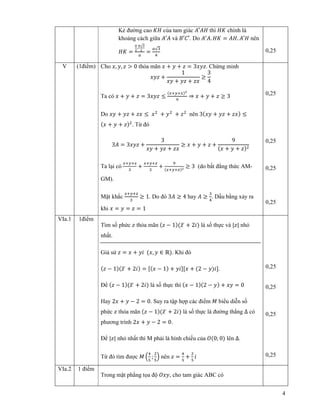4
K ñư ng cao ‫ܪܭ‬ c a tam giác ‫ܪܣ′ܣ‬ thì ‫ܭܪ‬ chính là
kho ng cách gi a ‫ܣ′ܣ‬ và ‫.′ܥ′ܤ‬ Do ‫ܣ‬ᇱ
‫.ܣ‬ ‫ܭܪ‬ = ‫.ܪܣ‬ ‫ܪ′ܣ‬ nên
‫ܭܪ‬ =
ೌ
మ
.
ೌ√య
మ
௔
=
௔√ଷ
ସ
0,25
V (1ñi m) Cho ‫,ݔ‬ ‫,ݕ‬ ‫ݖ‬ > 0 th a mãn ‫ݔ‬ + ‫ݕ‬ + ‫ݖ‬ = 3‫.ݖݕݔ‬ Ch ng minh
‫ݖݕݔ‬ +
1
‫ݕݔ‬ + ‫ݖݕ‬ + ‫ݔݖ‬
≥
3
4
Ta có ‫ݔ‬ + ‫ݕ‬ + ‫ݖ‬ = 3‫ݖݕݔ‬ ≤
ሺ௫ା௬ା௫ሻయ
ଽ
⇒ ‫ݔ‬ + ‫ݕ‬ + ‫ݖ‬ ≥ 3
Do ‫ݕݔ‬ + ‫ݖݕ‬ + ‫ݔݖ‬ ≤ ‫ݔ‬ଶ
+ ‫ݕ‬ଶ
+ ‫ݖ‬ଶ
nên 3ሺ‫ݕݔ‬ + ‫ݖݕ‬ + ‫ݔݖ‬ሻ ≤
ሺ‫ݔ‬ + ‫ݕ‬ + ‫ݖ‬ሻଶ
. T ñó
3‫ܣ‬ = 3‫ݖݕݔ‬ +
3
‫ݕݔ‬ + ‫ݖݕ‬ + ‫ݔݖ‬
≥ ‫ݔ‬ + ‫ݕ‬ + ‫ݖ‬ +
9
ሺ‫ݔ‬ + ‫ݕ‬ + ‫ݖ‬ሻଶ
Ta l i có
௫ା௬ା௭
ଷ
+
௫ା௬ା௭
ଷ
+
ଽ
ሺ௫ା௬ା௭ሻమ ≥ 3 (do b t ñ ng th c AM-
GM).
M t kh c
௫ା௬ା௭
ଷ
≥ 1. Do ñó 3‫ܣ‬ ≥ 4 hay ‫ܣ‬ ≥
ଷ
ସ
. D u b ng x y ra
khi ‫ݔ‬ = ‫ݕ‬ = ‫ݖ‬ = 1
0,25
0,25
0,25
0,25
VIa.1 1ñi m
Tìm s ph c ‫ݖ‬ th a mãn ሺ‫ݖ‬ − 1ሻሺ‫ݖ‬ഥ + 2݅ሻ là s th c và |‫|ݖ‬ nh
nh t.
Gi s ‫ݖ‬ = ‫ݔ‬ + ‫݅ݕ‬ ሺ‫,ݔ‬ ‫ݕ‬ ∈ ℝሻ. Khi ñó
ሺ‫ݖ‬ − 1ሻሺ‫ݖ‬ഥ + 2݅ሻ = ሾሺ‫ݔ‬ − 1ሻ + ‫݅ݕ‬ሿሾ‫ݔ‬ + ሺ2 − ‫ݕ‬ሻ݅ሿ.
ð ሺ‫ݖ‬ − 1ሻሺ‫ݖ‬ഥ + 2݅ሻ là s th c thì ሺ‫ݔ‬ − 1ሻሺ2 − ‫ݕ‬ሻ + ‫ݕݔ‬ = 0
Hay 2‫ݔ‬ + ‫ݕ‬ − 2 = 0. Suy ra t p h p các ñi m ‫ܯ‬ bi u di n s
ph c ‫ݖ‬ th a mãn ሺ‫ݖ‬ − 1ሻሺ‫ݖ‬ഥ + 2݅ሻ là s th c là ñư ng th ng Δ có
phương trình 2‫ݔ‬ + ‫ݕ‬ − 2 = 0.
ð |‫|ݖ‬ nh nh t thì M ph i là hình chi u c a ܱሺ0; 0ሻ lên Δ.
T ñó tìm ñư c ‫ܯ‬ ቀ
ସ
ହ
;
ଶ
ହ
ቁ nên ‫ݖ‬ =
ସ
ହ
+
ଶ
ହ
݅
0,25
0,25
0,25
0,25
VIa.2 1 ñi m
Trong m t ph ng t a ñ ܱ‫,ݕݔ‬ cho tam giác ABC có
 