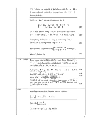 5
‫ܣ‬ሺ1; 1ሻ, ñư ng cao xu t phát t B có phương trình 5‫ݔ‬ + ‫ݕ‬ − 22 =
0, trung tuy n xu t phát t C có phương trình ‫ݔ‬ + 2‫ݕ‬ − 10 = 0.
Tìm t a ñ B, C.
G i ‫ܯ‬ሺ10 − 2‫;ݐ‬ ‫ݐ‬ሻ là trung ñi m c a AB. Khi ñó :
൜
‫ݔ‬஻ = 2‫ݔ‬ெ − ‫ݔ‬஺ = 20 − 4‫ݐ‬ − 1 = 19 − 4‫ݐ‬
‫ݕ‬஻ = 2‫ݕ‬ெ − ‫ݕ‬஺ = 2‫ݐ‬ − 1
L i có ñi m ‫ܤ‬ thu c ñư ng 5‫ݔ‬ + ‫ݕ‬ − 22 = 0 nên 5ሺ19 − 4‫ݐ‬ሻ +
2‫ݐ‬ − 1 − 22 = 0 hay 72 − 18‫ݐ‬ = 0 hay ‫ݐ‬ = 4. Do ñó ‫ܤ‬ሺ3; 7ሻ.
ðư ng th ng ‫ܥܣ‬ ñi qua A và vuông góc v i ñư ng 5‫ݔ‬ + ‫ݕ‬ −
22 = 0 nên có phương trình ‫ݔ‬ − 5‫ݕ‬ + 4 = 0.
T a ñ ñi m C là nghi m c a h ൜
‫ݔ‬ + 2‫ݕ‬ − 10 = 0
‫ݔ‬ − 5‫ݕ‬ + 4 = 0
do ñó ‫ܥ‬ሺ6; 2ሻ.
V y ‫ܤ‬ሺ3; 7ሻ, ‫ܥ‬ሺ6; 2ሻ
0,25
0,25
0,25
0,25
VIIa 1ñi m Trong không gian v i h t a ñ ܱ‫ݖݕݔ‬ cho ñư ng th ng Δ:
௫ାଶ
ଶ
=
௬ିଶ
ଷ
=
௭ାଵ
ଶ
. Vi t phương trình m t c u tâm ܱ (v i ܱ là g c t a ñ ),
c t Δ t i hai ñi m ‫,ܣ‬ ‫ܤ‬ sao cho ‫ܤܣ‬ = 22.
ðư ng th ng Δ ñi qua ñi m ‫ܯ‬ሺ−2; 2; −1ሻ và nh n ‫ݒ‬Ԧ = ሺ2; 3; 2ሻ
làm véc tơ ch phương.
Ta có ‫ܱܯ‬ሬሬሬሬሬሬԦ = ሺ2; −2; 1ሻ; ൣ‫ݒ‬Ԧ; ‫ܱܯ‬ሬሬሬሬሬሬԦ൧ = ሺ7; 2; −10ሻ
Suy ra ݀ሺܱ, Δሻ =
หൣ௩ሬԦ; ெைሬሬሬሬሬሬሬԦ൧ห
|௩ሬԦ|
=
√ସଽାସାଵ଴଴
√ସାଽାସ
= 3.
G i ሺܵሻ là m t c u tâm ܱ c t Δ t i A, B sao cho ‫ܤܣ‬ = 22, Suy ra
bán kính m t c u là ܴ = √11ଶ + 3ଶ = √130. Phương trình
ሺܵሻ: ‫ݔ‬ଶ
+ ‫ݕ‬ଶ
+ ‫ݖ‬ଶ
= 130
0,25
0,25
0,25
0,25
VIb.1
Tìm s ph c ‫ݖ‬ th a mãn ñ ng th i hai ñi u ki n sau:
ቚ
௭
௭ିଶିଶ௜
ቚ = 1 và
௭ିଶ௜
௭ିଶ
là s thu n o.
ði u ki n ቄ
‫ݖ‬ ≠ 2
‫ݖ‬ ≠ 2 + 2݅
Gi s ‫ݖ‬ = ‫ݔ‬ + ‫݅ݕ‬ ሺ‫,ݔ‬ ‫ݕ‬ ∈ ℝሻ. Khi ñó
 