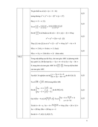 6
T gi thi t ta có:|‫|ݖ‬ = |‫ݖ‬ − 2 − 2݅|
tương ñương ‫ݔ‬ଶ
+ ‫ݕ‬ଶ
= ሺ‫ݔ‬ − 2ሻଶ
+ ሺ‫ݕ‬ − 2ଶ
ሻ
Hay ‫ݕ‬ = 2 − ‫ݔ‬ ሺ1ሻ.
Ta có
௭ିଶ௜
௭ିଶ
=
௫ାሺ௬ିଶሻ௜
ሺ௫ିଶሻା௬௜
=
ሾ௫ାሺ௬ିଶሻ௜ሿሾሺ௫ିଶሻି௬௜ሿ
ሺ௫ିଶሻమା௬మ
Do ñó
௭ିଶ௜
௭ିଶ
là s thu n o thì ‫ݔ‬ሺ‫ݔ‬ − 2ሻ + ‫ݕ‬ሺ‫ݕ‬ − 2ሻ = 0 hay
‫ݔ‬ଶ
+ ‫ݕ‬ଶ
= 2ሺ‫ݔ‬ + ‫ݕ‬ሻ ሺ2ሻ
Thay ሺ1ሻ vào ሺ2ሻ ta có ‫ݔ‬ଶ
+ ሺ2 − ‫ݔ‬ሻଶ
= 4 hay 2‫ݔ‬ଶ
− 4‫ݔ‬ = 0
N u ‫ݔ‬ = 2 thì ‫ݕ‬ = 0 nên ‫ݖ‬ = 2 (lo i).
N u ‫ݔ‬ = 0, ‫ݕ‬ = 2 khi ñó ‫ݖ‬ = 2݅ (th a mãn).
0,25
0,25
0,25
0,25
VIb.2
Trong m t ph ng t a ñ ܱ‫,ݕݔ‬ cho tam giác ABC có phương trình
hai c nh CA, CB l n lư t là ‫ݔ‬ − 5‫ݕ‬ + 4 = 0 và 5‫ݔ‬ + 3‫ݕ‬ − 36 =
0, tr ng tâm c a tam giác ABC là ‫ܩ‬ ቀ
ଵ଴
ଷ
;
ଵ଴
ଷ
ቁ. Tìm t a ñ ba ñ nh
c a tam giác ABC.
T a ñ C là nghi m c a h ൜
‫ݔ‬ − 5‫ݕ‬ + 4 = 0
5‫ݔ‬ + 3‫ݕ‬ − 36 = 0
do ñó ‫ܥ‬ሺ6; 2ሻ
Ta có ‫ܯܥ‬ሬሬሬሬሬሬԦ =
ଷ
ଶ
‫ܩܥ‬ሬሬሬሬሬԦ (M là trung ñi m AB)
Do ñó ቐ
‫ݔ‬ெ − 6 =
ଷ
ଶ
ሺ
ଵ଴
ଷ
− 6ሻ
‫ݕ‬ெ − 2 =
ଷ
ଶ
ሺ
ଵ଴
ଷ
− 2 ሻ
do ñó ‫ܯ‬ሺ2; 4ሻ.
G i ‫ܣ‬ሺ5ܽ − 4; ܽሻ, ‫ܤ‬ ቀ
ଷ଺ିଷ௕
ହ
; ܾቁ. Ta có ቊ
5ܽ − 4 +
ଷ଺ିଷ௕
ହ
= 4
ܽ + ܾ = 8
T ñó ܾ = 8 − ܽ, 5ܽ − 4 +
ଷ଺ିଶସାଷ௔
ହ
= 4 hay 25ܽ − 20 + 12 +
3ܽ = 20 hay 28ܽ = 28 hay ܽ = 1
Do ñó ܾ = 7, ‫ܣ‬ሺ1; 1ሻ, ‫ܤ‬ሺ3; 7ሻ.
0,25
0,25
0,25
 