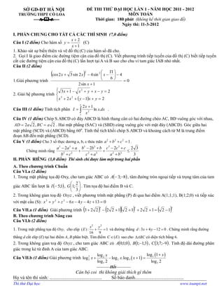 SỞ GD­ĐT HÀ NỘI 
TRƯỜNG THPT CỔ LOA 
­­­­e&f­­­­ 
ĐỀ THI THỬ ĐẠI HỌC LẦN 1 ­ NĂM HỌC 2011 ­ 2012 
MÔN TOÁN 
Thời gian:  180 phút  (không kể thời gian giao đề) 
Ngày thi: 11­3­2012 
I. PHẦN CHUNG CHO TẤT CẢ CÁC THÍ SINH  (7,0 điểm) 
Câu I (2 điểm) Cho hàm số 
1 
2
+
+
= 
x 
x 
y  (C) 
1. Khảo sát sự biến thiên và vẽ đồ thị (C) của hàm số đã cho. 
2.  Gọi I là giao điểm các đường tiệm cận của đồ thị (C). Viết phương trình tiếp tuyến của đồ thị (C) biết tiếp tuyến 
cắt các đường tiệm cận của đồ thị (C) lần lượt tại A và B sao cho chu vi tam giác IAB nhỏ nhất. 
Câu II (2 điểm) 
1.Giải phương trình
( ) 
0 
1 sin 2 
4 
6 
sin 4 2 sin 3 2 cos  2 2
=
+
-÷
ø
ö
ç
è
æ P
--+ 
x 
x x x 
2. Giải hệ phương trình
( )ïî
ï
í
ì
=+-++
=-++-+ 
2 1 2 
2 1 3 
2 3 
2 
y x y x x 
y x y x x 
Câu III (1 điểm) Tính tích phân ò
+
= 
e 
dx x 
x 
x 
I 
1 
2 
. ln 
1 2 
. 
Câu IV (1 điểm) Chóp S.ABCD có đáy ABCD là hình thang cân có hai đường chéo AC, BD vuông góc với nhau, 
2 , 2 2  a BC a AD ==  . Hai mặt phẳng (SAC) và (SBD) cùng vuông góc với mặt đáy (ABCD). Góc giữa hai 
mặt phẳng (SCD) và (ABCD) bằng 60 o 
. Tính thể tích khối chóp S.ABCD và khoảng cách từ M là trung điểm 
đoạn AB đến mặt phẳng (SCD). 
Câu V (1 điểm) Cho 3 số thực dương a, b, c thỏa mãn  2 2 2 
1 a b c+ + =  . 
Chứng minh rằng 
5 3 5 3 5 3 
2 2 2 2 2 2 
2 2 2 2 3
3 
a a a b b b c c c 
b c c a a b
- + - + - +
+ + £
+ + + 
II. PHẦN  RIÊNG (3,0 điểm)  Thí sinh chỉ được làm một trong hai phần 
A. Theo chương trình Chuẩn 
Câu VI.a (2 điểm) 
1. Trong mặt phẳng tọa độ Oxy, cho tam giác ABC có ( ) 8 ; 3 -- A  , tâm đường tròn ngoại tiếp và trọng tâm của tam 
giác ABC lần lượt là ( ) 1 ; 5- I  , ÷
ø
ö
ç
è
æ 
3 
2
; 1 G  . Tìm tọa độ hai điểm B và C. 
2. Trong không gian toạ độ Oxyz , viết phương trình mặt phẳng (P) đi qua hai điểm A(1;1;1), B(1;2;0) và tiếp xúc 
với mặt cầu (S):  0 13 4 4 6 2 2 2
=+---++  z y x z y x 
Câu VII.a (1 điểm)  Giải phương trình ( ) ( )( ) ( ) x x x 
1 2 1 2 2 1 2 1 2 2 2 2 3 -=++++-+ 
B. Theo chương trình Nâng cao 
Câu VI.b (2 điểm) 
1. Trong mặt phẳng tọa độ Oxy,  cho elip 
2 2 
( ): 1 
16 9 
x y 
E + =  và đường thẳng  :3 4 12 0 d x y+ - =  . Chứng minh rằng đường 
thẳng d cắt elip (E) tại hai điểm A, B phân biệt. Tìm điểm  ( ) C EÎ  sao cho  ABCD  có diện tích bằng 6. 
2. Trong không gian toạ độ Oxyz , cho tam giác ABC có ( ) 0 ; 1 ; 0 A  , ( ) 3 ; 1 ; 1 - B  , ( ) 9 ; 7 ; 3 - C  . Tính độ dài đường phân 
giác trong kẻ từ đỉnh A của tam giác ABC. 
Câu VII.b (1 điểm) Giải phương trình ( )
( ) 3 2  2 
2 2 3 
5 5 
log 1 log 
log log .log 1 
log 2 log 2 
x x 
x x x
+
+ - + = 
­­­­­­­­­­Hết­­­­­­­­­­­ 
Cán bộ coi  thi không giải thích gì thêm 
Họ và tên thí sinh: ............................................        Số báo danh......................................... 
Thi thử Đại học www.toanpt.net
 