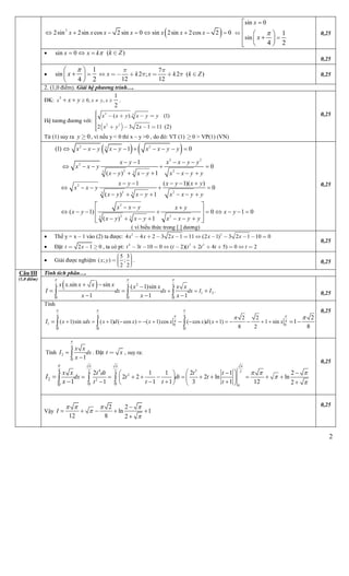 2
 2
2sin 2sin cos 2 sin 0 sin 2sin 2cos 2 0x x x x x x x      
sin 0
sin
1
4 2
x
x





     
0,25
 sin 0x x k   ( )k Z
0,25
 sin
1
4 2
x


 
 
 
7
2 ; 2 ( )
12 12
x k x k k Z
 
       0,25
2. (1,0 điểm). Giải hệ phương trình….
ĐK:
2
0, ,
1
2
x x y xx y     .
Hệ tương đương với:
 
2 3
2 2
( ) (1)
2 3 2 1 11 (2)
.x x y x y y
x y x
   
   


Từ (1) suy ra 0y  , vì nếu y < 0 thì x – y >0 , do đó: VT (1) 0 > VP(1) (VN)
0,25
   2 23
(1) 1 0x x y x y x x y y         
2 2
2
2 23 3
1
0
( ) 1
x y x x y y
x x y
x y x y x x y y
    
    
      
2
2 23 3
1 ( 1)( )
0
( ) 1
x y x y x y
x x y
x y x y x x y y
    
    
      
2
2 23 3
( 1) 0 1 0
( ) 1
x x y x y
x y x y
x y x y x x y y
  
        
      
 
 
  
( vì biểu thức trong [.] dương)
0,25
 Thế y = x – 1 vào (2) ta được: 2 2
4 4 2 3 2 1 11 (2 1) 3 2 1 10 0x x x x x          
 Đặt 2 1 0t x   , ta có pt: 4 3 2
3 10 0 ( 2)( 2 4 5) 0 2t t t t t t t          
0,25
 Giải được nghiệm
5 3
( ; ) ;
2 2
x y 
    
. 0,25
Tính tích phân….
  24 4 4
1 2
0 0 0
.
.sin sin ( 1)sin
1 1 1
dx dx dx I
x x x x x x x x x
I I
x x x
  
 
  
  
     0,25
Tính
4 4 4
4 4
1 0 0
0 0 0
2 2
( 1)sin ( 1) ( cos ) ( 1)cos ( cos ) ( 1) 1 sin
8 2
2
1
8
x xdx x d x x x x d x xI
  
 
 
                  
0,25
Tính
4
2
0 1
dx
x x
I
x


 . Đặt t x , suy ra:
4 32 2 2
2
2
0
4
2
0 00
2 1 1 2 1 2
2 2 2 ln ln
1 1 1 3 1 12 21
t dt t t
dx t dt t
t t t t
x x
I
x
  
  


   
                   

  
0,25
Câu III
(1,0 điểm)
Vậy
2 2
ln 1
12 8 2
I
   



    

0,25
 