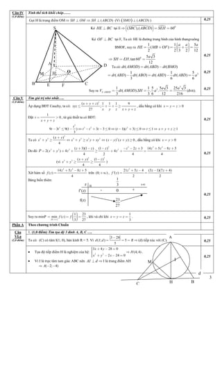 3
Tính thể tích khối chóp……
Gọi H là trung điểm OM ( )SH OM SH ABCD    (Vì   ( )SMO ABCD ) 0,25
Câu IV
(1,0 điểm)
Kẻ HE BC tại E 
   0
( ),( ) 60SBC ABCD SEH  
Kẻ OF BC tại F, Ta có: HE là đường trung bình của hình thangvuông
BMOF, suy ra
1 1 5
( )
2 2 3 2 12
a a a
HE MB OF
       
0 5 3
.tan60
12
a
SH EH  
Ta Ta có: ( ) ( ) ( )dt AMOD dt ABD dt BMO 
21 1 5
( ) ( ) ( ) ( )
3 6 6
dt ABD dt ABO dt ABD dt ABD a    
Suy ra
3
2
.
1 1 5 5 3 25 3
( ). . .
3 3 6 12 216
S AMOD
a a
V dt AMOD SH a   (đvtt).
0,25
0,25
0,25
Tìm giá trị nhỏ nhất…..
Áp dụng BĐT Cauchy, ta có:
3
( ) 1 1 1 9
;
27
x y z
xyz
x y z x y z
 
   
 
, dấu bằng có khi 0x y z  
Đặt
1
0t
x y z
 
 
, từ giả thiết ta có BĐT:
3
2 3 2 2
9 3 9(1 ) 3 3 0 ( 1)( 3) 0 1 1
3
t
t t t t t t t t x y z                 
0,25
Ta có
3
3 3 3 3 2 2 2( )
( ) ( ) 0
4
x y
x y x y x y xy x y x y

          , dấu bằng có khi 0x y 
Do đó
3 2 3 2
3 3 3 3( 3)(1 ) (1 ) 2 3 14 5 8 5
2( ) 4 4
4 2 4 4
z z z z z z z z
x y z zP 
        
      
(vì
3 3
3 3 ( ) (1 )
4 4
x y z
x y
 
   )
0,25
Xét hàm số
3 2
14 5 8 5
( )
4
z z z
f z
  
 trên (0; ) ,
2
21 5 4 (3 1)(7 4)
'( )
2 2
z z z z
f z
   
 
Bảng biến thiên:
0,25
Câu V
(1,0 điểm)
Suy ra minP
 0;
1 23
min ( )
3 27
f z f

  
    
, khi và chỉ khi
1
3
x y z   . 0,25
Phần A Theo chương trình Chuẩn
1. (1,0 điểm) Tìm tọa độ 3 đỉnh A, B, C ….
Ta có: (C) có tâm I(1; 0), bán kính R = 5. Vì
3 28
( ; ) 5
5
d I d R

    (d) tiếp xúc với (C). 0,25
Câu
VI.a
(2,0 điểm)
 Tọa độ tiếp điểm H là nghiệm của hệ: 2 2
3 4 28 0
(4;4)
2 24 0
x y
H
x y x
  

   



.
 Vì I là trực tâm tam giác ABC nên AI d I là trung điểm AH
( 2; 4)A  
0,25
F C
D
OH
A
M
EB
S
23
27
- +0
f(z)
f’(z)

1
30z
M
H
d
BC
A
I
 