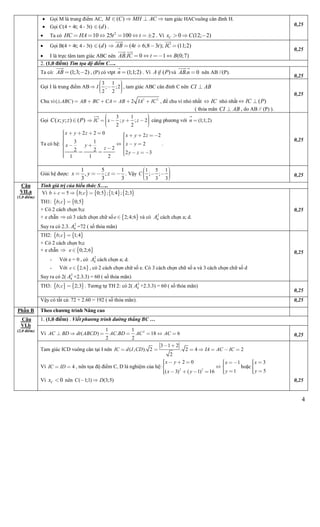 4
 Gọi M là trung điểm AC, ( )M C MH AC    tam giác HACvuông cân đỉnh H.
 Gọi C(4 + 4t; 4 - 3t) ( )d .
 Ta có 2
10 25 100 2HC HA t t       . Vì 0 (12; 2)Cx C  
0,25
 Gọi B(4 + 4t; 4 - 3t) ( )d (4 6;8 3 ); (11;2)AB t t IC
 
    
 I là trực tâm tam giác ABC nên . 0 1 (0;7)AB IC t B
 
   
0,25
2. (1,0 điểm) Tìm tọa độ điểm C….
Ta có: (1;3; 2)AB  

, (P) có vtpt (1;1;2)n 

. Vì ( )A P và . 0AB n
 
 nên AB //(P).
0,25
Gọi I là trung điểm AB
3 1
; ;2
2 2
I 
    
, tam giác ABC cân đỉnh C nên CI AB
Chu vi 2 2
( ) 2ABC AB BC CA AB IA IC       , để chu vi nhỏ nhất IC nhỏ nhất ( )IC P 
( thỏa mãn CI AB , do AB // (P) ).
0,25
Gọi ( ; ; ) ( )C x y z P
3 1
; ; 2
2 2
IC x y z

    
    
cùng phương với (1;1;2)n 

Ta có hệ:
2 2 0 2 2
3 1 2
22 2
2 3
1 1 2
x y z x y z
x yx y
z
y z
       
   

    
    
 
   
.
0,25
Giải hệ được:
1 5 1
, ;
3 3 3
x y z   . Vậy
1 5 1
;
3 3 3
;C  
     0,25
Tính giá trị của biểu thức S…..
Vì        5 ; 0;5 ; 1;4 ; 2;3b c b c   
TH1:    ; 0;5b c 
+ Có 2 cách chọn b;c
+ e chẵn  có 3 cách chọn chữ số  2;4;6e  và có 2
4A cách chọn a; d.
Suy ra có 2.3. 2
4A =72 ( số thỏa mãn)
0,25
TH2:    ; 1;4b c 
+ Có 2 cách chọn b;c
+ e chẵn   0;2;6e 
- Với e = 0 , có 2
4A cách chọn a; d.
- Với  2;6e  , có 2 cách chọn chữ số e. Có 3 cách chọn chữ số a và 3 cách chọn chữ số d
Suy ra có 2( 2
4A +2.3.3) = 60 ( số thỏa mãn)
0,25
TH3:    ; 2;3b c  . Tương tự TH 2: có 2( 2
4A +2.3.3) = 60 ( số thỏa mãn)
0,25
Câu
VII.a
(1,0 điểm)
Vậy có tất cả: 72 + 2.60 = 192 ( số thỏa mãn). 0,25
Phần B Theo chương trình Nâng cao
1. (1,0 điểm) . Viết phương trình đường thẳng BC …
Vì 21 1
( ) . 18 6
2 2
AC BD dt ABCD AC BD AC AC       0,25
Câu
VI.b
(2,0 điểm)
Tam giác ICD vuông cân tại I nên
3 1 2
( , ). 2 . 2 4 2
2
IC d I CD IA AC IC
 
      
Vì 4IC ID  , nên tọa độ điểm C, D là nghiệm của hệ: 2 2
2 0 1
1( 3) ( 1) 16
x y x
yx y
    

   
   
 
 
hoặc
3
5
x
y




Vì 0Cx  nên ( 1;1) (3;5)C D  0,25
 