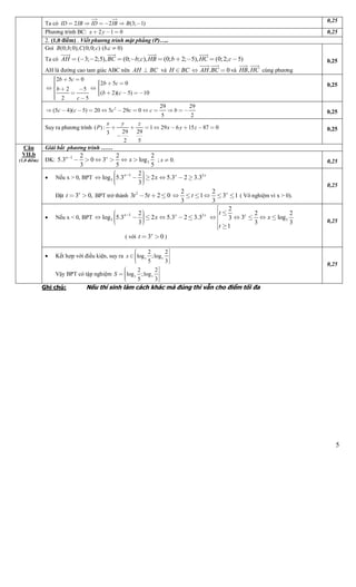 5
Ta có 2 2 (3; 1)ID IB ID IB B     
  0,25
Phương trình BC: 2 1 0x y   0,25
2. (1,0 điểm) . Viết phương trình mặt phẳng (P)…..
Goi (0; ;0), (0;0; ) ( . 0)B b C c b c 
Ta có ( 3; 2;5), (0; ; ), (0; 2; 5), (0;2; 5)AH BC b c HB b HC c
   
         
AH là đường cao tam giác ABC nên AH BC và H BC . 0AH BC
 
  và ,HB HC
 
cùng phương
0,25
2 5 0
2 5 0
2 5
( 2)( 5) 10
2 5
b c
b c
b
b c
c
 
 
  
   

  
 
 
0,25
2 29 29
(5 4)( 5) 20 5 29 0
5 2
c c c c c b            0,25
Suy ra phương trình ( ) : 1 29 6 15 87 0
29 293
2 5
x y z
P x y z       

0,25
Giải bất phương trình ……
ĐK: 3
1 2 2 2
5.3 0 3 log
3 5 5
xx
x
      ; 0.x  0,25
 Nếu x > 0, BPT 2
3
1 2
log 5.3 2 5.3 2 3.3
3
x xx
x        
Đặt 3 0,x
t   BPT trở thành 2
3 5 2 0t t  
2 2
1 3 1
3 3
x
t      ( Vô nghiệm vì x > 0).
0,25
 Nếu x < 0, BPT 2
3
1 2
log 5.3 2 5.3 2 3.3
3
x xx
x         3
2
2 2
3 log3
3 3
1
xt
x
t

 
    


( với 3 0x
t   )
0,25
Câu
VII.b
(1,0 điểm)
 Kết hợp với điều kiện, suy ra 3 3
2 2
log ;log
5 3
x 
 
  
Vậy BPT có tập nghiệm 3 3
2 2
log ;log
5 3
S 
 
  
0,25
Ghi chú: Nếu thí sinh làm cách khác mà đúng thì vẫn cho điểm tối đa
 