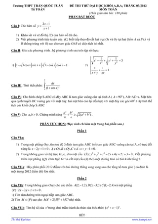 Trường THPT TRẦN QUỐC TUẤN
Tổ TOÁN
ĐỀ THI THỬ ĐẠI HỌC KHỐI A,B,A1 THÁNG 03/2012
MÔN TOÁN
(Thời gian làm bài: 180 phút)
PHẦN BẮT BUỘC
Câu I: Cho hàm số
2 1
1
x
y
x



.
1) Khảo sát và vẽ đồ thị (C) của hàm số đã cho.
2) Viết phương trình tiếp tuyến của (C) biết tiếp theo đó cắt hai trục Ox và Oy tại hai điểm A và B (A và
B không trùng với O) sao cho tam giác OAB có diện tích bé nhất.
Câu II: Giải các phương trình , hệ phương trình sau trên tập số thực:
1)    1 3cos sin 3 cos cos 1x x x x    . 2)
2 2
2 2
1 1
3
1 1
1
x y
x y
x y xy

   


  
 
Câu III: Tính tích phân:
2
4
0
(1 cos )
dx
x


Câu IV: Cho hình chóp S.ABC có đáy ABC là tam giác vuông cân tại đỉnh A ( 0
90A  ), AB=AC=a. Mặt bên
qua cạnh huyền BC vuông góc với mặt đáy, hai mặt bên còn lại đều hợp với mặt đáy các góc 60o
. Hãy tính thể
tích của khối chóp S.ABC
Câu V: Cho , 0a b  . Chứng minh rằng
2 2
2 2
2( )
a b
a b
b a
   .
PHẦN TỰ CHỌN: (Học sinh chỉ làm một trong hai phần sau.)
Phần 1
Câu VIa:
1) Trong mặt phẳng Oxy, tìm tọa độ 3 đỉnh tam giác ABC biết tam giác ABC vuông cân tại A, có trục đối
xứng là 2 1 0x y   ; , , : 1 0A Ox B Oy C d x y      .
2) Trong không gian với hệ trục Oxyz, cho mặt cầu 2 2 2
( ): 2 4 2 3 0S x y z x y z       . Viết phương
trình mặt phẳng ( )Q chứa trục Ox và cắt mặt cầu (S) theo một đường tròn có bán kính bằng 2.
Câu VIIa: Hãy phân phối 2012 điểm trên hai đường thẳng song song sao cho tổng số tam giác ( có đỉnh là
một trong 2012 điểm đó) lớn nhất.
Phần 2
Câu VIb: Trong không gian Oxyz cho các điểm (2; 1;2), (3; 3;3), (1; 2;4)A B C   và mặt phẳng
( ):2 3 1 0P x y z    .
1) Tìm tâm đường tròn ngoại tiếp tam giác ABC.
2) Tìm ( )M P sao cho 2 2 2
2MA MB MC  nhỏ nhất.
Câu VIIb: Tìm hệ số của 3
x trong khai triển thành đa thức của biểu thức 2 6
( 1)x x  .
HẾT
Thi thử Đại học www.toanpt.net
 