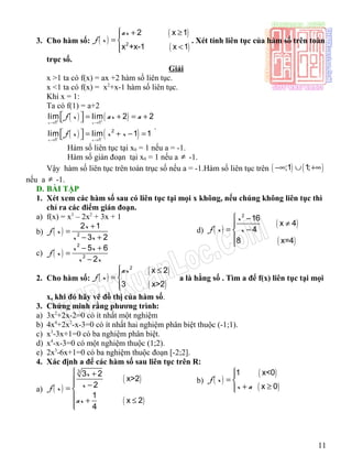 3. Cho hàm số: ( )
( )
( )2
2 x 1
x +x-1 x 1
ax
f x
 + ≥
= 
<
. Xét tính liên tục của hàm số trên toàn
trục số.
Giải
x >1 ta có f(x) = ax +2 hàm số liên tục.
x <1 ta có f(x) = x2
+x-1 hàm số liên tục.
Khi x = 1:
Ta có f(1) = a+2
( ) ( )
( ) ( )
1 1
2
1 1
lim lim 2 2
lim lim 1 1
x x
x x
f x ax a
f x x x
+ +
− −
→ →
→ →
  = + = + 
  = + − = 
.
Hàm số liên tục tại x0 = 1 nếu a = -1.
Hàm số gián đoạn tại x0 = 1 nếu a ≠ -1.
Vậy hàm số liên tục trên toàn trục số nếu a = -1.Hàm số liên tục trên ( ) ( );1 1;−∞ ∪ +∞
nếu a ≠ -1.
D. BÀI TẬP
1. Xét xem các hàm số sau có liên tục tại mọi x không, nếu chúng không liên tục thì
chỉ ra các điểm gián đoạn.
a) f(x) = x3
– 2x2
+ 3x + 1
b) ( ) 2
2 1
3 2
x
f x
x x
+
=
− +
c) ( )
2
2
5 6
2
x x
f x
x x
− +
=
−
d) ( )
( )
( )
2
16
x 4
4
8 x=4
x
f x x
 −
≠
= −


2. Cho hàm số: ( )
( )
( )
2
x 2
3 x>2
ax
f x
 ≤
= 

a là hằng số . Tìm a để f(x) liên tục tại mọi
x, khi đó hãy vẽ đồ thị của hàm số.
3. Chứng minh rằng phương trình:
a) 3x2
+2x-2=0 có ít nhất một nghiệm
b) 4x4
+2x2
-x-3=0 có ít nhất hai nghiệm phân biệt thuộc (-1;1).
c) x3
-3x+1=0 có ba nghiệm phân biệt.
d) x4
-x-3=0 có một nghiệm thuộc (1;2).
e) 2x3
-6x+1=0 có ba nghiệm thuộc đoạn [-2;2].
4. Xác định a để các hàm số sau liên tục trên R:
a) ( )
( )
( )
3
3 2
x>2
2
1
x 2
4
x
xf x
ax
 +
 −= 
 + ≤

b) ( )
( )
( )
1 x<0
x 0
f x
x a

= 
+ ≥
11
 