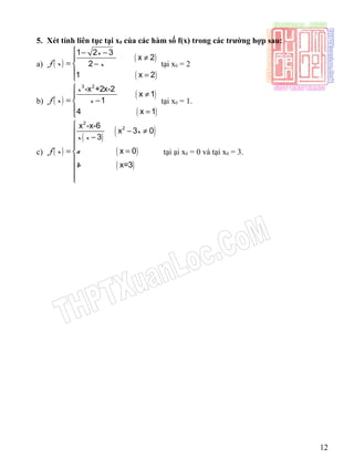 5. Xét tính liên tục tại x0 của các hàm số f(x) trong các trường hợp sau:
a) ( )
( )
( )
1 2 3
x 2
2
1 x 2
x
f x x
 − −
≠
= −
 =
tại x0 = 2
b) ( )
( )
( )
3 2
-x +2x-2
x 1
1
4 x 1
x
f x x

≠
= −
 =
tại x0 = 1.
c) ( )
( )
( )
( )
( )
2
2x -x-6
x 3 0
3
x 0
x=3
x
x x
f x a
b

− ≠ −

= =



tại ại x0 = 0 và tại x0 = 3.
12
 