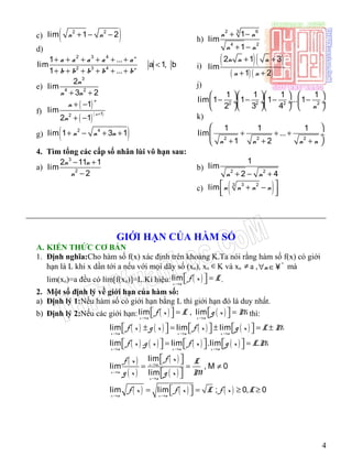 c) ( )2 2
lim 1 2n n+ − −
d)
2 3 4
2 3 4
1 ...
lim a 1, b 1
1 ...
n
n
a a a a a
b b b b b
+ + + + + +
< <
+ + + + + +
e)
3
4 2
2
lim
3 2
n
n n+ +
f)
( )
( )( )12
1
lim
2 1
n
n
n
n
+
+ −
+ −
g) ( )2 4
lim 1 3 1n n n+ − + +
h)
2 63
4 2
1
lim
1
n n
n n
+ −
+ −
i)
( )( )
( ) ( )
2 1 3
lim
1 2
n n n
n n
+ +
+ +
j)
2 2 2 2
1 1 1 1
lim 1 1 1 ... 1
2 3 4 n
     
− − − − ÷ ÷ ÷  ÷
     
k)
2 2 2
1 1 1
lim ...
1 2n n n n
 
+ + + ÷
+ + + 
4. Tìm tổng các cấp số nhân lùi vô hạn sau:
a)
3
2
2 11 1
lim
2
n n
n
− +
−
b) 2 2
1
lim
2 4n n+ − +
c) ( )3 23
lim n n n n + −
  
___________________________________________________________
GIỚI HẠN CỦA HÀM SỐ
A. KIẾN THỨC CƠ BẢN
1. Định nghĩa:Cho hàm số f(x) xác định trên khoảng K.Ta nói rằng hàm số f(x) có giới
hạn là L khi x dần tới a nếu với mọi dãy số (xn), xn ∈K và xn ≠ a , *
n∀ ∈¥ mà
lim(xn)=a đều có lim[f(xn)]=L.Kí hiệu: ( )lim
x a
f x L
→
  =  .
2. Một số định lý về giới hạn của hàm số:
a) Định lý 1:Nếu hàm số có giới hạn bằng L thì giới hạn đó là duy nhất.
b) Định lý 2:Nếu các giới hạn: ( ) ( )lim , lim
x a x a
f x L g x M
→ →
   = =    thì:
( ) ( ) ( ) ( )lim lim lim
x a x a x a
f x g x f x g x L M
→ → →
     ± = ± = ±     
( ) ( ) ( ) ( )lim . lim .lim .
x a x a x a
f x g x f x g x L M
→ → →
     = =     
( )
( )
( )
( )
lim
lim , M 0
lim
x a
x a
x a
f xf x L
g x Mg x
→
→
→
  
= = ≠
  
( ) ( ) ( )lim lim ; 0, 0
x a x a
f x f x L f x L
→ →
 = = ≥ ≥ 
4
 