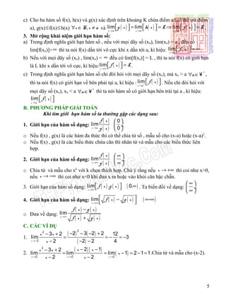 c) Cho ba hàm số f(x), h(x) và g(x) xác định trên khoảng K chứa điểm a (có thể trừ điểm
a), g(x)≤f(x)≤h(x) ,x K x a∀ ∈ ≠ và ( ) ( ) ( )lim lim lim
x a x a x a
g x h x L f x L
→ → →
     = = ⇒ =      .
3. Mở rộng khái niệm giới hạn hàm số:
a) Trong định nghĩa giới hạn hàm số , nếu với mọi dãy số (xn), lim(xn) = a , đều có
lim[f(xn)]=∞ thì ta nói f(x) dần tới vô cực khi x dần tới a, kí hiệu: ( )lim
x a
f x
→
  = ∞  .
b) Nếu với mọi dãy số (xn) , lim(xn) = ∞ đều có lim[f(xn)] = L , thì ta nói f(x) có giới hạn
là L khi x dần tới vô cực, kí hiệu: ( )lim
x
f x L
→∞
  =  .
c) Trong định nghĩa giới hạn hàm số chỉ đòi hỏi với mọi dãy số (xn), mà xn > a *
n∀ ∈¥ ,
thì ta nói f(x) có giới hạn về bên phải tại a, kí hiệu : ( )lim
x a
f x+
→
   . Nếu chỉ đòi hỏi với
mọi dãy số (xn), xn < a *
n∀ ∈¥ thì ta nói hàm số có giới hạn bên trái tại a , kí hiệu:
( )lim
x a
f x−
→
  
B. PHƯƠNG PHÁP GIẢI TOÁN
Khi tìm giới hạn hàm số ta thường gặp các dạng sau:
1. Giới hạn của hàm số dạng:
( )
( )
0
lim
0x a
f x
g x→
 
 ÷
 
o Nếu f(x) , g(x) là các hàm đa thức thì có thể chia tử số , mẫu số cho (x-a) hoặc (x-a)2
.
o Nếu f(x) , g(x) là các biểu thức chứa căn thì nhân tử và mẫu cho các biểu thức liên
hợp.
2. Giới hạn của hàm số dạng:
( )
( )
lim
x
f x
g x→∞
∞ 
 ÷
∞ 
o Chia tử và mẫu cho xk
với k chọn thích hợp. Chú ý rằng nếu x → +∞ thì coi như x>0,
nếu x → −∞ thì coi như x<0 khi đưa x ra hoặc vào khỏi căn bậc chẵn.
3. Giới hạn của hàm số dạng: ( ) ( ) ( )lim . 0.
x
f x g x
→∞
  ∞  . Ta biến đổi về dạng:
∞ 
 ÷
∞ 
4. Giới hạn của hàm số dạng: ( ) ( ) ( )lim -
x
f x g x
→∞
 − ∞ ∞
 
o Đưa về dạng:
( ) ( )
( ) ( )
lim
x
f x g x
f x g x→∞
−
+
C. CÁC VÍ DỤ
1.
( ) ( )
( )
22
2
2 3 2 23 2 12
lim 3
2 2 2 4x
x x
x→−
− − − +− +
= = − = −
− − −
2.
( ) ( )
( )
2
2 2 2
2 13 2
lim lim lim 1 2 1 1
2 2x x x
x xx x
x
x x→ → →
− −− +
= = − = − =
− −
.Chia tử và mẫu cho (x-2).
5
 
