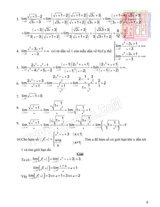 3.
( )( )( )
( )( )( )
( ) ( )
( )( )23 3 3
1 2 1 2 3 3 1 4 3 31 2
lim lim lim
3 3 3 3 1 2 3 3 3 3 1 2x x x
x x x x xx
x x x x x x→ → →
+ − + + + + − ++ −
= =
− − + + + − + +
( )( )
( )( )
( )
( )
( )
( )3 3
3 3 3 3 3 3.3 3 6 1
lim lim
12 23 3 1 2 3 1 2 3 3 1 2x x
x x x
x x x→ →
− + + +
= = = = =
− + + + + + +
4.
2
3
3 1
lim
3x
x x
x→
− +
= ∞
−
(vì tử dần về 1 còn mẫu dần về 0).Cụ thể:
2
3
2
3
3 1
lim
3
3 1
lim
3
x
x
x x
x
x x
x
+
−
→
→
 − +
= +∞ −

− + = −∞
 −
5.
( )( )
( ) ( )
( )
( )( )
2 23 2
23 21 1 1
1 2 1 2 12 1
lim lim lim
4 5 2 1 21 2x x x
x x x x xx x
x x x x xx x→ → →
− + + + +− −
= = = ∞
− + − − −− −
.
6.
2
2 2 2
22
22
2 3 1 3
2
2 3 2
lim lim lim 2
111 11
x x x
x x
x x x x x
xx
xx
→∞ →∞ →∞
− +
− +
− +
= = = =
++ +
7. 1
lim 1 0
x
x+
→
− =
8. 2 2
2
1
1
1 1
lim lim lim 1 1
x x x
x
x x
x x x→+∞ →+∞ →+∞
+
+
= = + =
9.
2 2 2
2
1 1
1 1
1 1
lim lim lim lim 1 1
x x x x
x x
x x x
x x x x→−∞ →−∞ →−∞ →−∞
+ − +  +
= = = − + = − ÷ ÷
 
.
10.Cho hàm số : ( )
( )
( )
2
3 x 1
x+a
x>1
x
x x
f x
 − + ≤

= 


. Tìm a để hàm số có giới hạn khi x dần tới
1 và tìm giới hạn đó.
Giải
Ta có : ( ) ( )2
1 1
lim lim 3 3
x x
f x x x− −
→ →
  = − + =  .
( )1 1
lim lim 1
x x
x a
f x a
x+ +
→ →
+
  = = + 
Vậy ( )1
lim 3 1 3 2
x
f x a a
→
  = ⇔ + = ⇔ = 
6
 