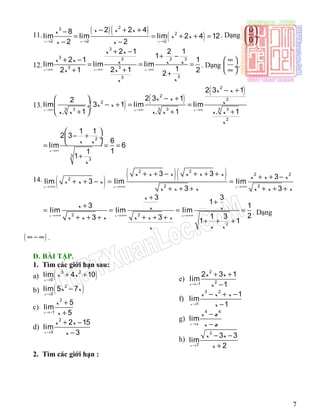11.
( )( )
( )
23
2
2 2 2
2 2 48
lim lim lim 2 4 12
2 2x x x
x x xx
x x
x x→ → →
− + +−
= = + + =
− −
. Dạng
0
0
 
 ÷
 
.
12.
3
3 3 2 3
33
33
2 1 2 1
1
2 1 1
lim lim lim
12 12 1 22
x x x
x x
x x x x x
xx
xx
→∞ →∞ →∞
+ −
+ −
+ −
= = =
++ +
. Dạng
∞ 
 ÷
∞ 
.
13. ( )
( )
( )2
2
2
2
3 3 33 3 3
2
2 3 1
2 3 12
lim 3 1 lim lim
. 1 . 1 . 1x x x
x x
x x xx x
x x x x x x
x
→∞ →∞ →∞
− +
− + 
− + = = ÷
+ + + 
2
3
3
1 1
2 3
6
lim 6
11
1
x
x x
x
→∞
 
− + ÷
 = = =
+
14.
( ) ( )( )2 2
2 2
2
2 2
3 3 3
lim 3 lim lim
3 3x x x
x x x x x x x x x
x x x
x x x x x x→+∞ →+∞ →+∞
+ + − + + + + + −
+ + − = =
+ + + + + +
2 2
2
3 3
1
3 1
lim lim lim
21 33 3 1 1
x x x
x
x x x
x x x x x x
x xx
→+∞ →+∞ →+∞
+
+
+
= = = =
+ + + + + + + + +
. Dạng
( )∞ − ∞ .
D. BÀI TẬP.
1. Tìm các giới hạn sau:
a) ( )3 2
0
lim 4 10
x
x x
→
+ +
b) ( )2
3
lim 5 7
x
x x
→
−
c)
2
1
5
lim
5x
x
x→−
+
+
d)
2
3
2 15
lim
3x
x x
x→
+ −
−
e)
2
21
2 3 1
lim
1x
x x
x→−
+ +
−
f)
3 2
1
1
lim
1x
x x x
x→
− + −
−
g)
4 4
lim
x a
x a
x a→
−
−
h)
2
7
3 3
lim
2x
x x
x→
− −
+
2. Tìm các giới hạn :
7
 