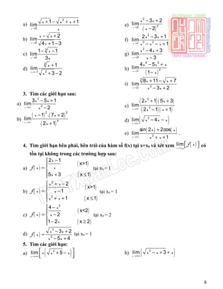 a)
2
0
1 1
lim
x
x x x
x→
+ − + +
b)
2
2
lim
4 1 3x
x x
x→
− +
+ −
c)
3
0
1 1
lim
3x
x
x→
− −
d)
3
21
1
lim
3 2x
x
x→−
+
+ −
e)
( )
2
22
3 2
lim
2x
x x
x→
− +
−
f)
2
3 21
2 3 1
lim
1x
x x
x x x→
− +
− − +
g)
2
3
4 3
lim
3x
x x
x→
− +
−
h)
( )
6 5
21
4 5
lim
1x
x x x
x→
− +
−
i)
3
22
8 11 7
lim
3 2x
x x
x x→
+ − +
− +
3. Tìm các giới hạn sau:
a)
2
2
3 5 1
lim
2x
x x
x→∞
− +
−
b)
( ) ( )
( )
2 2
4
1 . 7 2
lim
2 1x
x x
x→∞
− +
+
c)
( )( )
( )( )
2
3
2 1 5 3
lim
2 1 1x
x x
x x→∞
+ +
− +
d) ( )2
lim 4
x
x x x
→∞
− −
e)
( ) ( )
2
sin 2 2cos
lim
1x
x x
x x→∞
+
+ +
.
4. Tìm giới hạn bên phải, bên trái của hàm số f(x) tại x=x0 và xét xem ( )0
lim
x x
f x
→
   có
tồn tại không trong các trường hợp sau:
a) ( )
( )
( )
2 1
x>1
5 3 x 1
x
xf x
x
−

= 
 + ≤
tại x0 = 1
b) ( )
( )
( )
2
2
2
x>1
1
1 x 1
x x
f x x
x x
 + −

= −
 + + ≤
tại x0 = 1
c) ( )
( )
( )
2
4
x<2
2
1 2 x 2
x
f x x
x
 −

= −
 − ≥
tại x0 = 2
d) ( )
3
2
3 2
5 4
x x
f x
x x
− +
=
− +
tại x0 = 1
5. Tìm các giới hạn:
a) ( )2
lim 5
x
x x x
→+∞
 + −
  
b) ( )2
lim 3
x
x x x
→±∞
− + +
8
 