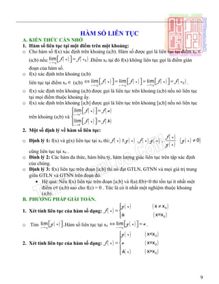 ___________________________________________________________________________
HÀM SỐ LIÊN TỤC
A. KIẾN THỨC CẦN NHỚ
1. Hàm số liên tục tại một điểm trên một khoảng:
o Cho hàm số f(x) xác định trên khoảng (a;b). Hàm số được gọi là liên tục tại điểm x0 ∈
(a;b) nếu: ( ) ( )0
0lim
x x
f x f x
→
  =  .Điểm x0 tại đó f(x) không liên tục gọi là điểm gián
đoạn của hàm số.
o f(x) xác định trên khoảng (a;b)
liên tục tại điểm x0 ∈ (a;b) ( ) ( ) ( ) ( )00 0
0lim lim lim
x xx x x x
f x f x f x f x+ − →→ →
     ⇔ = = =      .
o f(x) xác định trên khoảng (a;b) được gọi là liên tục trên khoảng (a;b) nếu nó liên tục
tại mọi điểm thuộc khoảng ấy.
o f(x) xác định trên khoảng [a;b] được gọi là liên tục trên khoảng [a;b] nếu nó liên tục
trên khoảng (a;b) và
( ) ( )
( ) ( )
lim
lim
x a
x b
f x f a
f x f b
+
−
→
→
   = 

  =  
2. Một số định lý về hàm số liên tục:
o Định lý 1: f(x) và g(x) liên tục tại x0 thì: ( ) ( ) ( ) ( )
( )
( )
( )( ), . , 0
f x
f x g x f x g x g x
g x
± ≠
cũng liên tục tại x0 .
o Đinh lý 2: Các hàm đa thức, hàm hữu tỷ, hàm lượng giác liên tục trên tập xác định
của chúng.
o Định lý 3: f(x) liên tục trên đoạn [a;b] thì nó đạt GTLN, GTNN và mọi giá trị trung
giữa GTLN và GTNN trên đoạn đó.
• Hệ quả: Nếu f(x) liên tục trên đoạn [a;b] và f(a).f(b)<0 thì tồn tại ít nhất một
điểm c∈(a;b) sao cho f(c) = 0 . Tức là có ít nhất một nghiệm thuộc khoảng
(a;b).
B. PHƯƠNG PHÁP GIẢI TOÁN.
1. Xét tính liên tục của hàm số dạng: ( )
( ) ( )
( )
0
0
x x
a x=x
g x
f x
 ≠
= 

o Tìm ( )0
lim
x x
g x
→
   .Hàm số liên tục tại x0 ( )0
lim
x x
g x a
→
 ⇔ =  .
2. Xét tính liên tục của hàm số dạng: ( )
( ) ( )
( )
( ) ( )
0
0
0
x<x
x=x
x>x
g x
f x a
h x


= 


9
 