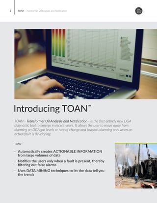 TOAN - Transformer Oil Analysis and No ﬁca on - is the ﬁrst en rely new DGA
diagnos c tool to emerge in recent years. It allows the user to move away from
alarming on DGA gas levels or rate of change and towards alarming only when an
actual fault is developing.
™
Introducing TOAN
TOAN - Transformer Oil Analysis and No ﬁca on
$28M
The concepts that underline TOAN have been developed around
advanced computa onal techniques to solve the “big data” issues
associated with wide scale deployment of online DGA monitors.
®
Developed by an expert team at an electrical u lity in the USA, Serveron
now oﬀer TOAN as an op onal plug-in to the groundbreaking TM View™
so ware suite. TOAN has been speciﬁcally designed for u li es where
availability of me and or DGA exper se is inadequate. It provides a
pla orm to move away from day to day analysis of DGA data and towards
automa c alarming on real faults. Virtually elimina ng false alarms, TOAN
simpliﬁes the task of supervision of DGA monitors. TOAN can analyze
data from large or small popula ons of online DGA monitors,
automa cally detec ng faults and providing accurate diagnosis while
minimizing the false alarms o en associated with Rate of Change and
PPM alarm se ngs.
TOAN is available as a plug-in applica on in Serveron’s DGA monitoring
pla orm TM View. TM View provides a broad range of diagnos c and
trending capabili es as standard and free of charge with all Serveron DGA
monitors. TOAN may be ac vated within TM View on purchase of a
license key.
Arizona Public Services had a drama c
transformer failure in 2004. Repair costs
were calculated at $28M!
TOAN was born out of this catastrophic
event. Today TOAN is employed by electrical
u li es and transformer operators globally to
aid them in protec ng their cri cal assets.
TOAN provides mely and accurate fault
condi on alarms from online DGA monitors.
Advanced fault alarming and diagnos cs for your
cri cal assets
Ÿ Automa cally creates ACTIONABLE INFORMATION
from large volumes of data
Ÿ No ﬁes the users only when a fault is present, thereby
ﬁltering out false alarms
Ÿ Uses DATA MINING techniques to let the data tell you
the trends
TOAN - Transformer Oil Analysis and No ﬁca on
TOAN:
1
Automate
No fy
Prevent
TOAN DGA
diagnos c tool allows
asset managers to
2
Automate the monitoring of
DGA data.
Receive no ﬁca on of
abnormali es in near-real me
Take ac ons necessary to
prevent outages or more
transformer failure
 
